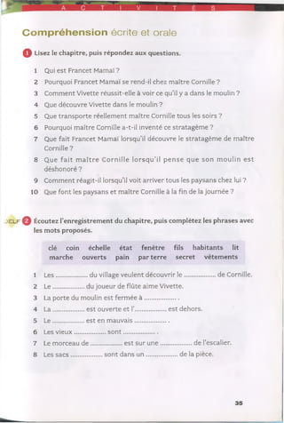 r Ç T V T É S
Com préhension écrite et orale
Q Lisez le chapitre, puis répondez aux questions.
1 Qui est Francet Mamaï ?
2 Pourquoi Francet Mamaï se rend-il chez maître Cornille ?
3 Comment Vivette réussit-elle à voir ce qu’il y a dans le moulin ?
4 Que découvre Vivette dans le moulin ?
5 Que transporte réellement maître Cornille tous les soirs ?
6 Pourquoi maître Cornille a-t-il inventé ce stratagème ?
7 Que fait Francet Mamaï lorsqu’il découvre le stratagème de maître
Cornille ?
8 Que fait m a ître Cornille lo rsq u ’il pense que son m oulin e st
déshonoré ?
9 Comment réagit-il lorsqu’il voit arriver tous les paysans chez Iiji ?
10 Que font les paysans et maître Cornille à la fin de la journée ?
->e l f ^ Écoutez l’enregistrement du chapitre, puis complétez les phrases avec
les mots proposés.
clé coin échelle état fenêtre fils habitants lit
marche ouverts pain par terre secret vêtem ents
1 Les................. du village veulent découvrir le ................. de Cornille.
2 L e..................du joueur de flûte aime Vivette.
3 La porte du moulin est ferméeà .....................
4 L a..................est ouverte et I’...................est dehors.
5 L e..................est en m auvais.....................
6 Les vieux...................s o n t......................
7 Le morceau d e ...................est sur u n e ....................de l’escalier.
8 Les sa c s ....................sont dansu n ....................de la pièce.
35
 