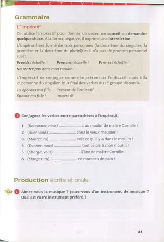 Gram m aire
L’impératif
On utilise l’impératif pour donner un ordre, un conseil ou demander
quelque chose. À la forme négative, il exprime une interdiction.
L’impératif est formé de trois personnes (la deuxième du singulier, la
première et la deuxième du pluriel) et il n’a pas de pronom personnel
Ne ren tre pas dans mon moulin !
L’im pératif se conjugue com m e le p résen t de l’indicatif, mais à la
2epersonne du singulier, le -s final des verbes du 1er groupe disparaît.
Tu épou ses ma fille. Présent de l’indicatif
sujet.
Prends l'échelle ! Prenons l'échelle ! Prenez l'échelle !
Épouse ma fille ! Impératif
Q Conjuguez les verbes entre parenthèses à l’impératif.
2 (Aller;vous)
3 (.Monter; tu)
1 (.Retourner;nous) au moulin de maître Cornille !
chez le vieux meunier !
voir ce qu’il y a dans le moulin !
4 (Donner;nous)
5 (Charge, vous)
6 (Manger, tu) ...
tout ce blé à mon moulin !
... l’âne de maître Cornille !
ce morceau de pain !
Production écrite et orale
^ E L F ^ Aimez-vous la musique ? Jouez-vous d’un instrument de musique ?
Quel est votre instrument préféré ?
37
 