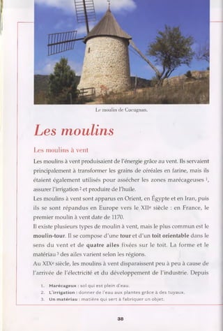 Le moulin de Cucugnan.
Les moulins
Les moulins à vent
Les moulins à vent produisaient de l'énergie grâce au vent. Ils servaient
principalement à transformer les grains de céréales en farine, mais ils
étaient également utilisés pour assécher les zones marécageuses 1/
assurer l'irrigation 2et produire de l'huile.
Les moulins à vent sont apparus en Orient, en Egypte et en Iran, puis
ils se sont répandus en Europe vers le XIIe siècle : en France, le
premier moulin à vent date de 1170.
Il existe plusieurs types de moulin à vent, mais le plus commun est le
moulin-tour. Il se compose d'une tour et d'un toit orientable dans le
sens du vent et de quatre ailes fixées sur le toit. La forme et le
matériau3des ailes varient selon les régions.
Au XIXe siècle, les moulins à vent disparaissent peu à peu à cause de
l'arrivée de l'électricité et du développement de l'industrie. Depuis
1. M arécageux : sol qui est plein d ’eau.
2. L’irrigation : donner de l’eau aux plantes grâce à des tuyaux.
3. Un m atériau : m atière qui se rt à fabriquer un objet.
38
 