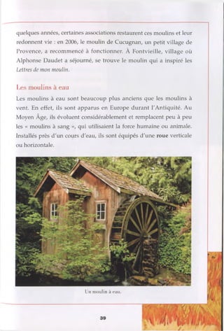 quelques années, certaines associations restaurent ces moulins et leur
redonnent vie : en 2006, le moulin de Cucugnan, un petit village de
Provence, a recommencé à fonctionner. À Fontvieille, village où
Alphonse Daudet a séjourné, se trouve le moulin qui a inspiré les
Lettres de mon moulin.
Les moulins à eau
Les moulins à eau sont beaucoup plus anciens que les moulins à
vent. En effet, ils sont apparus en Europe durant l'Antiquité. Au
Moyen Âge, ils évoluent considérablement et remplacent peu à peu
les « moulins à sang », qui utilisaient la force humaine ou animale.
Installés près d'un cours d'eau, ils sont équipés d'une roue verticale
ou horizontale.
Un moulin à eau.
 