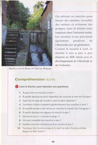 Moulin à eau de Braine-le-Château, Belgique.
On utilisait ces m oulins pour
broyer des céréales, travailler
des m étaux et actionner des
pompes, mais ils étaient aussi
employés dans l'industrie textile.
Les m oulins à eau pouvaient
égalem ent produire de
l'électricité avec un générateur.
Com m e le m oulin à vent, le
m oulin à eau a peu à peu
disparu au XIXe siècle avec le
développement de l'électricité et
de l'industrie.
Com préhension écrite
Q Lisez le dossier, puis répondez aux questions.
1 À quoi sert un moulin à vent ?
2 À quelle époque se sont répandus les moulins à vent en Europe ?
3 Quel est le type de moulin à vent le plus répandu ?
4 Combien d’ailes comptent généralement les moulins à vent ?
5 En quelle année a été remis en marche le moulin de Cucugnan ?
6 À quelle époque est apparu le moulin à eau ?
7 Qu’est ce qu’un « moulin à sang » ?
8 Où sont installés les moulins à eau ?
9 Quelles sont les utilisations d’un moulin à eau ?
10 Pourquoi les moulins à eau et à vent ne sont-ils plus utilisés
depuis le XIXe siècle ?
40
 