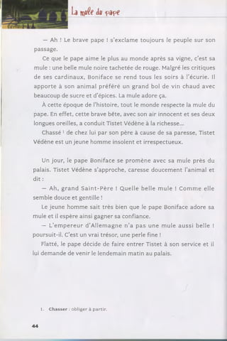— Ah ! Le brave pape ! s ’exclam e tou jou rs le peuple sur son
passage.
Ce que le pape aime le plus au m onde après sa vigne, c’est sa
mule : une belle mule noire ta c h eté e de rouge. Malgré les critiques
de ses c ard in au x , Boniface se ren d to u s les soirs à l’écurie. Il
a p p o rte à son anim al p ré fé ré un g ra n d bol de vin chaud avec
beaucoup de sucre et d ’épices. La mule adore ça.
À cette époque de l’histoire, to u t le m onde respecte la mule du
pape. En effet, cette brave bête, avec son air innocent et ses deux
longues oreilles, a conduit Tistet Védène à la richesse...
Chassé 1 de chez lui par son père à cause de sa paresse, Tistet
Védène est un jeune hom m e insolent et irrespectueux.
Un jour, le pap e Boniface se p ro m è n e avec sa mule près du
palais. Tistet V édène s ’approche, caresse d oucem en t l’anim al et
dit :
— Ah, g ra n d S a in t- P è r e ! Q uelle belle m ule ! C o m m e elle
sem ble douce et gentille !
Le jeune hom m e sait trè s bien que le pape Boniface adore sa
mule et il espère ainsi gagner sa confiance.
— L’e m p e r e u r d ’A llem ag n e n ’a p a s un e m u le a u ssi belle !
poursuit-il. C’est un vrai trésor, une perle fine !
Flatté, le pape décide de faire e n tre r Tistet à son service et il
lui dem an de de venir le lendem ain m atin au palais.
■ J
1. C hasser : obliger à partir.
44
 