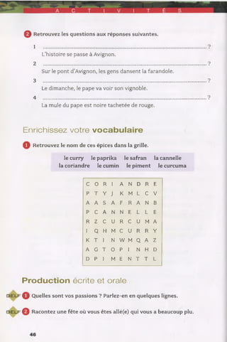 © Retrouvez les questions aux réponses suivantes.
1 .......................................................................................
L’histoire se passe à Avignon.
2 .............................................................................................................
Sur le pont d’Avignon, les gens dansent la farandole.
3 ...........................................................................................................
Le dimanche, le pape va voir son vignoble.
4 ...........................................................................................................
La mule du pape est noire tachetée de rouge.
Enrichissez votre vocabulaire
Q Retrouvez le nom de ces épices dans la grille.
le curry le paprika le safran la cannelle
la coriandre le cumin le piment le curcuma
C 0 R I A N D R E
p T Y J K M L C V
A A S A F R A N B
P C A N N E L L E
R Z C U R C U M A
I Q H M C U R R Y
K T I N W M Q A Z
A G T 0 P I N H D
D P I M E N T T L
Production écrite et orale
D E L F ^ Quelles sont vos passions ? Parlez-en en quelques lignes.
d e l f Q Racontez une fête où vous êtes allé(e) qui vous a beaucoup plu.
 