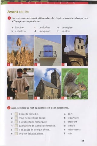 A C T V T É S
A vant de lire
Les mots suivants sont utilisés dans le chapitre. Associez chaque mot
à l'image correspondante.
a l’avoine c un clocher e une église
b un balcon d une queue f un clerc
0 Associez chaque mot ou expression à son synonyme.
1 ] Il joue la comédie. a dort
2 ] Vous ne serez pas déçus ! b le calvaire
3 ] Il veut se faire remarquer. c pressent
4 ] Le martvre de la mule commence. d simule
5 ] Il se doute de quelque chose. e mécontents
6 ] Le pape fait une sieste. f voir
47
 
