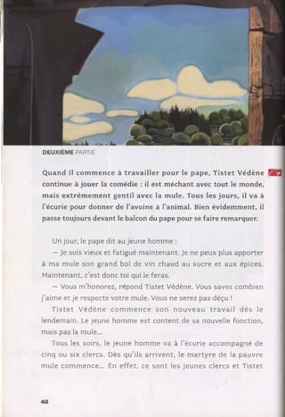 DEUXIÈME PARTIE
Q uand il com m en ce à tra v a iller pour le pape, T istet V édène H B ]
continue à jouer la com édie : il est m échant avec tout le m onde,
m ais ex trêm em en t gen til avec la m ule. Tous les jours, il va à
l’écurie pour donner de l’avoine à l’anim al. Bien évidem m ent, il
passe toujours devant le balcon du pape pour se faire remarquer.
Un jour, le pape dit au jeune hom m e :
— Je suis vieux et fatigué m ain tenant. Je ne peux plus app o rter
à m a m ule son g rand bol de vin chaud au sucre et aux épices.
M aintenant, c’est donc toi qui le feras.
— Vous m ’honorez, répond Tistet Védène. Vous savez combien
j ’aim e et je respecte votre mule. Vous ne serez pas déçu !
T is t e t V é d è n e c o m m e n c e so n n o u v e a u tr a v a il d è s le
lendem ain. Le jeune hom m e est con ten t de sa nouvelle fonction,
mais pas la mule...
Tous les soirs, le jeu ne h om m e va à l’écurie acco m pagn é de
cinq ou six clercs. Dès q u ’ils a rriv e n t, le m a rty re de la p au v re
m ule com m ence... En effet, ce s o n t les je u n e s clercs e t T istet
"ÿ ‘ I
48
 