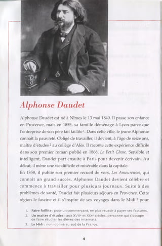 Alphonse Daudet
Alphonse Daudet est né à Nîmes le 13 mai 1840. Il passe son enfance
en Provence, mais en 1855, sa famille déménage à Lyon parce que
l'entreprise de son père fait faillite]. Dans cette ville, le jeune Alphonse
connaît la pauvreté. Obligé de travailler, il devient, à l'âge de seize ans,
maître d'études 2au collège d'Alès. Il raconte cette expérience difficile
dans son premier roman publié en 1868, Le Petit Chose. Sensible et
intelligent, Daudet part ensuite à Paris pour devenir écrivain. Au
début, il mène une vie difficile et misérable dans la capitale.
En 1858, il publie son premier recueil de vers, Les Amoureuses, qui
connaît un grand succès. Alphonse D audet devient célèbre et
com m ence à travailler pour plusieurs journaux. Suite à des
problèmes de santé, Daudet fait plusieurs séjours en Provence. Cette
région le fascine et il s'inspire de ses voyages dans le Midi 3 pour
1. Faire faillite : pour un com m erçant, ne plus réussir à payer ses factures.
2. Un m aître d’études : aux XVIIe et XIXe siècles, p ersonne qui s ’occupe
de faire étudier les élèves des internats.
3. Le Midi : nom donné au sud de la France.
4
 