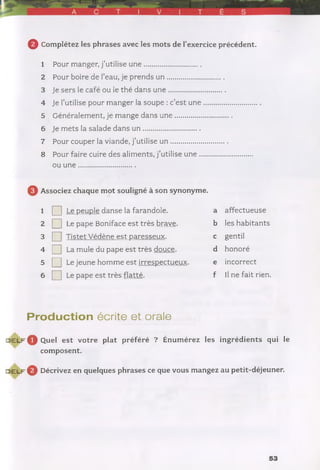 0 Complétez les phrases avec les mots de l’exercice précédent.
1 Pour manger, j’utilise u n e ...............................
2 Pour boire de l’eau, je prends u n ...............................
3 Je sers le café ou le thé dans u n e ...............................
4 Je l’utilise pour manger la soupe : c’est u n e ............................
5 Généralement, je mange dans u n e ...............................
6 Je mets la salade dans u n ...............................
7 Pour couper la viande, j’utilise u n ...............................
8 Pour faire cuire des aliments, j’utilise u n e ............................
ou u n e ...............................
Q Associez chaque mot souligné à son synonyme.
1 □Le peuple danse la farandole. a affectueuse
2 □Le pape Boniface est très brave. b les habitants
3 □Tistet Védène est paresseux. c gentil
4 □La mule du pape est très douce. d honoré
5 □Le jeune homme est irrespectueux. e incorrect
6 □Le pape est très flatté. f Il ne fait rien.
Production écrite et orale
d e l f ^ Quel est votre plat préféré ? Énumérez les ingrédients qui le
composent.
d e l f © Décrivez en quelques phrases ce que vous mangez au petit-déjeuner.
53
 