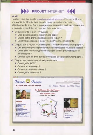 A C T V T É S
►►►PROJET INTERNET MiL e v in
Rendez-vous sur le site www.blackcat-cideb.com. Écrivez le titre ou
une partie du titre du livre dans la barre de recherche, puis
sélectionnez le titre. Dans la page de présentation du livre, cliquez sur
le nom du projet Internet pour accéder aux liens.
A Cliquez sur la région « Provence ».
►Quel peuple a planté les premiers ceps ?
►Quelle est la grande spécialité de la région ?
►Citez trois cépages et deux vins de Provence importants.
B Cliquez sur la région « Champagne », « Fabrication du champagne ».
►Qui a élaboré pour la première fois le champagne ? À quelle époque ?
►Quels sont les trois types de cépages utilisés pour fabriquer le
champagne ?
►Quelles sont les trois zones principales de la région Champagne ?
C Cliquez sur la rubrique « Lexique du vin ».
►Que signifie AOC ?
►Qu’est-ce qu’un cep ?
►Qu’est-ce qu’un cru classé ?
►Que signifie millésime ?
Guide des Vins de France
“T ew ia cT m tp ft4su tcc
Le Guide des Vins de France
Français - Engllsh • Deutsch • Nadartarxlt
( Rechercha)
Vin I Régions I Terroirs I Jeu I Club I Cave
Terroirs
1. Saint Emilion
2. Médoc
3. Chablis
4. Margaux
5. Gewurztraminer
6. Pomerol
7. Nuits Saint Georges
8. Vosne Romanée
9. Côte Rôtie
10. Coteaux du Layon
Le Q uide d e s V ins d e France
Le site d'initiation aux vins de France
L es rég io n s à vin
Cliquer sur une région
Le G uide des vins
de France
Tout sur le vin en
France:
•Vinification
• Cépages
54
 