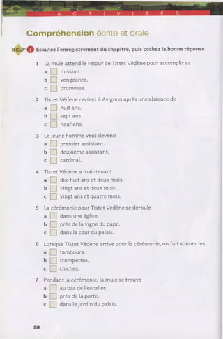 Com préhension écrite et orale
d e l f ^^ Écoutez l’enregistrement du chapitre, puis cochez la bonne réponse.
1 La mule attend le retour de Tistet Védène pour accomplir sa
» □ mission.
b Q vengeance,
c Q promesse.
2 Tistet Védène revient à Avignon après une absence de
a Q] huit ans.
b Q sept ans.
c Q neuf ans.
3 Le jeune homme veut devenir
a Q premier assistant.
b Q deuxième assistant,
c Q cardinal.
4 Tistet Védène a maintenant
a Q dix-huit ans et deux mois,
b Q vingt ans et deux mois,
c Q vingt ans et quatre mois.
5 La cérémonie pour Tistet Védène se déroule
a Q dans une église.
b Q près de la vigne du pape,
c Q dans la cour du palais.
6 Lorsque Tistet Védène arrive pour la cérémonie, on fait sonner les
a Q tambours.
b Q trompettes,
c Q cloches.
7 Pendant la cérémonie, la mule se trouve
a □ au bas de l’escalier.
b Q près de la porte,
c Q dans le jardin du palais.
 