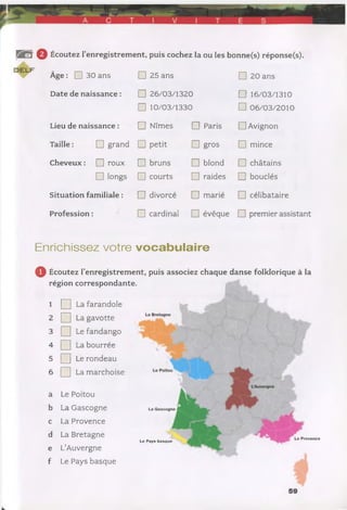 B B r 0 Écoutez l’enregistrement, puis cochez la ou les bonne(s) réponse(s).
Âge : □ 30 ans □ 25 ans □ 20 ans
Date de naissance : □ 26/03/1320 □ 16/03/1310
□ 10/03/1330 □ 06/03/2010
Lieu de naissance : □ Nîmes □ Paris □ Avignon
Taille : □ grand □ petit □ gros □ mince
Cheveux : □ roux □ bruns □ blond □ châtains
□ longs □ courts □ raides □ bouclés
Situation familiale : □ divorcé □ marié □ célibataire
Profession : □ cardinal □ évêque □ premier assistant
Enrichissez votre vocabulaire
0 Écoutez l’enregistrement, puis associez chaque danse folklorique à la
région correspondante.
1 Q La farandole
2 [ ] La gavotte
3 Q Le fandango
4 Q La bourrée
5 Q Le rondeau
6 [ ] La marchoise
a Le Poitou
b La Gascogne
c La Provence
d La Bretagne
e L’Auvergne
f Le Pays basque
La Gascogne
La Provence
Le Pays basque
 