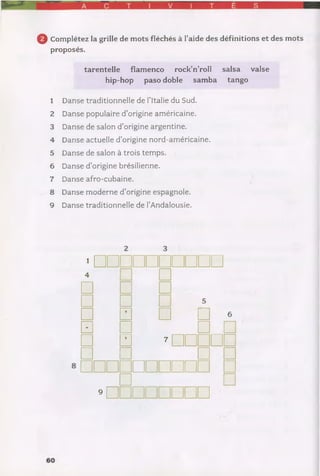 0 Complétez la grille de mots fléchés à l’aide des définitions et des mots
proposés.
tarentelle flamenco rock’n’roll salsa
hip-hop paso doble samba tango
1 Danse traditionnelle de l’Italie du Sud.
2 Danse populaire d’origine américaine.
3 Danse de salon d’origine argentine.
4 Danse actuelle d’origine nord-américaine.
5 Danse de salon à trois temps.
6 Danse d’origine brésilienne.
7 Danse afro-cubaine.
8 Danse moderne d’origine espagnole.
9 Danse traditionnelle de l’Andalousie.
*□□□□□□□□□□4 □
□ □ □
□ □ *
□ □ □ □ •
□ □ □ □
□ □ »□□□□□
□ □ □ □
□□□□□□□□□□ □□ □
•nnm nnm
valse
 