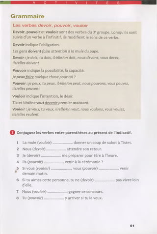 A C T I V T É S
Gram m aire
Les verbes devoir, pouvoir, vouloir
Devoir, pouvoir et vouloir sont des verbes du 3e groupe. Lorsqu’ils sont
suivis d’un verbe à l’infinitif, ils modifient le sens de ce verbe.
Devoir indique l’obligation.
Les gen s doivent fa ire attention à la m ule du pape.
D evoir:je dois, tu dois, il/elle/on doit, nous devons, vous devez,
ils/elles doivent
Pouvoir indique la possibilité, la capacité.
Je peux fa ire quelque chose pour toi ?
P ouvoir:je peux, tu peux, il/elle/on peut, nous pouvons, vous pouvez,
ils/elles peuvent
Vouloir indique l’intention, le désir.
Tistet Védène veut devenir prem ier assistant.
Vouloir :je veux, tu veux, il/elle/on veut, nous voulons, vous voulez,
ils/elles veulent
0 Conjuguez les verbes entre parenthèses au présent de l’indicatif.
1 La mule (vouloir).....................donner un coup de sabot à Tistet.
2 Nous (devoir).....................attendre son retour.
3 Je (devoir) ...................... me préparer pour être à l’heure.
4 Ils (pouvoir) ......................venir à la cérémonie ?
5 Si vous (vouloir)..................... , vous (pouvoir)...................... venir
* demain matin.
6 Si tu aimes cette personne, tu ne (devoir)...................... pas vivre loin
d’elle.
7 Nous (vouloir)
8 Tu (pouvoir) ...
... gagner ce concours,
y arriver si tu le veux.
61
 