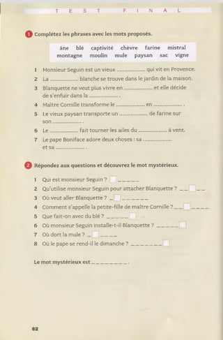 T E S T F I N A L
0 Complétez les phrases avec les mots proposés.
âne blé captivité chèvre farine mistral
montagne moulin mule paysan sac vigne
1 Monsieur Seguin est un vieux.................... qui vit en Provence.
2 L a .....................blanche se trouve dans le jardin de la maison.
3 Blanquette ne veut plus vivre e n .............. et elle décide
de s’enfuir dans l a .......................
4 Maître Cornille transforme le .................... . e n .......................
5 Le vieux paysan transporte u n .................. ... de farine sur
s o n .......................
6 L e.....................fait tourner les ailes du .... ................ à vent.
7 Le pape Boniface adore deux choses : sa ,
et s a .......................
Répondez aux questions et découvrez le mot mystérieux.
1 Qui est monsieur Seguin ? ! J ________
2 Qu’utilise monsieur Seguin pour attacher Blanquette ? _____ !___
3 Où veut aller Blanquette ? _ __________
4 Comment s’appelle la petite-fille de maître Cornille ? j______
5 Que fait-on avec du blé ? ________ |
6 Où monsieur Seguin installe-t-il Blanquette ? ________ ;
7 Où dort la mule ? |______
8 Où le pape se rend-il le dimanche ? ___________
Le mot mystérieux e s t______________.
62
 