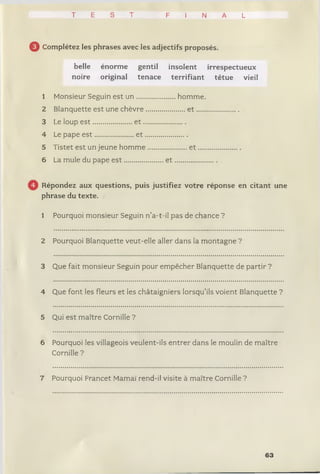 T E S T F I N A L
0 Complétez les phrases avec les adjectifs proposés.
belle énorme gentil insolent irrespectueux
noire original tenace terrifiant têtue vieil
1 Monsieur Seguin est u n .......... ..........homme.
2 Blanquette est une chèvre.... ............... e t ......
3 Le loup e s t .....................e t .......
4 Le pape e s t .....................e t .......
5 Tistet est un jeune homme .................... e t ....
6 La mule du pape e s t ................ .... e t ................
Répondez aux questions, puis justifiez votre réponse en citant une
phrase du texte.
1 Pourquoi monsieur Seguin n’a-t-il pas de chance ?
2 Pourquoi Blanquette veut-elle aller dans la montagne ?
3 Que fait monsieur Seguin pour empêcher Blanquette de partir ?
4 Que font les fleurs et les châtaigniers lorsqu’ils voient Blanquette ?
5 Qui est maître Cornille ?
6 Pourquoi les villageois veulent-ils entrer dans le moulin de maître
Cornille ?
7 Pourquoi Francet Mamaï rend-il visite à maître Cornille ?
63
 