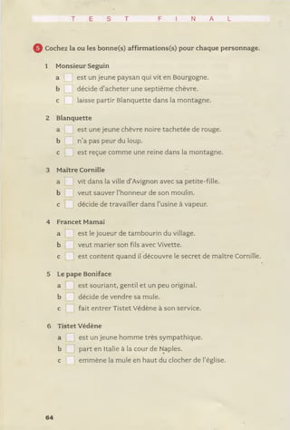 T E S T F I N A L
Cochez la ou les bonne(s) affirmations(s) pour chaque personnage.
1 Monsieur Seguin
a est un jeune paysan qui vit en Bourgogne,
b décide d’acheter une septième chèvre,
c laisse partir Blanquette dans la montagne.
2 Blanquette
a est une jeune chèvre noire tachetée de rouge,
b n’a pas peur du loup.
c est reçue comme une reine dans la montagne.
3 Maître Cornille
a vit dans la ville d’Avignon avec sa petite-fille,
b veut sauver l’honneur de son moulin,
c décide de travailler dans l’usine à vapeur.
4 Francet Marnai’
a est le joueur de tambourin du village,
b veut marier son fils avec Vivette.
c est content quand il découvre le secret de maître Cornille.
5 Le pape Boniface
a est souriant, gentil et un peu original,
b décide de vendre sa mule,
c fait entrer Tistet Védène à son service.
6 Tistet Védène
a est un jeune homme très sympathique,
b part en Italie à la cour de Naples.
c emmène la mule en haut du clocher de l’église.
64
 