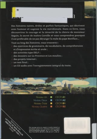 Des histoires naïves, drôles et parfois fantastiques, qui décrivent
avec hum our et sa g esse la vie m éridionale. Dans ce livre, vous
d écou vrirez le courage et la té n a c ité de la chèvre de m on sieu r
Seguin, le secret de m aître Cornille et vous com prendrez pourquoi
il est préférable de ne pas déranger la m ule du pape Boniface...
Tout au long des histoires, vous trouverez :
des exercices de gram m aire, de vocabulaire, de com préhension
et d’expression écrite et orale ;
• des activités type DELF ;
• des dossiers sur La Provence et Les m oulins ;
des projets Internet ;
• un te st final ;
un CD audio avec l’enregistrem en t intégral du texte.
 