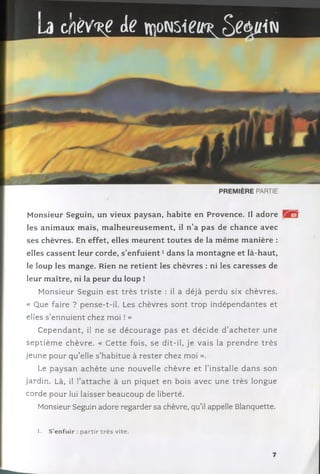 cjiev%e de îmoNsieu®S^în
M onsieur Seguin, un vieux paysan, habite en Provence. Il adore
les anim aux m ais, m alheureusem ent, il n’a pas de chance avec
ses chèvres. En effet, elles m eurent tou tes de la m êm e m anière :
elles cassent leur corde, s ’e n fu ie n t1dans la m ontagne et là-haut,
le loup les m ange. Rien ne retient les chèvres : ni les caresses de
leur m aître, ni la peur du loup !
M onsieur Seguin e st trè s triste : il a déjà perdu six chèvres.
« Que faire ? pense-t-il. Les chèvres son t trop in dépendantes et
elles s ’ennuient chez moi ! »
C e p e n d a n t, il ne se d é c o u rag e pas e t décide d ’a c h e te r une
se p tiè m e chèvre. « C ette fois, se dit-il, je vais la p re n d re trè s
jeune pour q u ’elle s’habitue à re ste r chez moi ».
Le p ay san ac h è te une nouvelle chèvre et l’installe d an s son
jardin. Là, il l’a tta c h e à un piquet en bois avec une trè s longue
corde pour lui laisser beaucoup de liberté.
Monsieur Seguin adore regarder sa chèvre, qu’il appelle Blanquette.
1. S’enfuir : partir très vite.
7
 