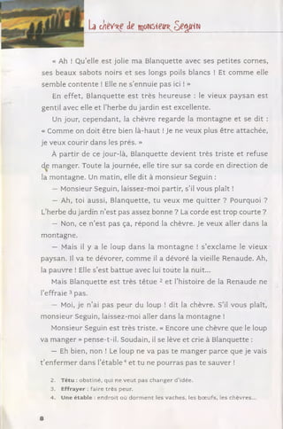 La cneV'Re de w m i e w ^ e ^ i i ^
« Ah ! Qu’elle est jolie m a Blanquette avec ses p etites cornes,
ses beaux sab ots noirs et ses longs poils blancs ! Et com m e elle
sem ble co nten te ! Elle ne s ’ennuie pas ici ! »
En effet, B lanquette e st trè s h eu re u se : le vieux p ay san est
gentil avec elle et l’herbe du jardin est excellente.
Un jour, cependant, la chèvre regarde la m o ntag ne et se dit :
« Comme on doit être bien là-haut ! Je ne veux plus être attachée,
je veux courir dans les prés. »
À partir de ce jour-là, Blanquette devient trè s triste et refuse
de m anger. Toute la journée, elle tire sur sa corde en direction de
la m ontagne. Un m atin, elle dit à m onsieur Seguin :
— Monsieur Seguin, laissez-moi partir, s ’il vous plaît !
— Ah, toi aussi, B lanquette, tu veux m e q u itter ? Pourquoi ?
L’herbe du jardin n ’est pas assez bonne ? La corde est trop courte ?
— Non, ce n ’est pas ça, répond la chèvre. Je veux aller dans la
m ontagne.
— Mais il y a le loup d an s la m o n ta g n e ! s ’exclam e le vieux
paysan. Il va te dévorer, com m e il a dévoré la vieille Renaude. Ah,
la pauvre ! Elle s ’est b attu e avec lui tou te la nuit...
Mais Blanquette est trè s tê tu e 2 et l’histoire de la Renaude ne
l’effraie 3 pas.
— Moi, je n ’ai pas peur du loup ! dit la chèvre. S’il vous plaît,
m onsieur Seguin, laissez-moi aller dans la m on tagn e !
Monsieur Seguin est très triste. « Encore une chèvre que le loup
va m anger » pense-t-il. Soudain, il se lève et crie à Blanquette :
— Eh bien, non ! Le loup ne va pas te m an ger parce que je vais
t ’enferm er dans l’é ta b le 4 et tu ne pourras pas te sauver !
2. Têtu : obstiné, qui ne veut pas changer d ’idée.
3. Effrayer : faire très peur.
4. Une étable : endroit où d o rm en t les vaches, les boeufs, les chèvres...
8
 