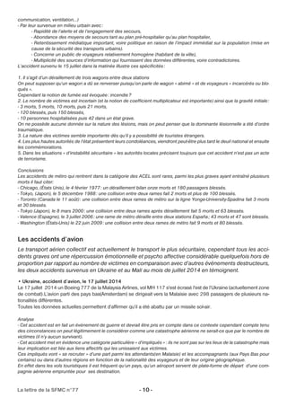 communication, ventilation…) 
- Par leur survenue en milieu urbain avec: 
- Rapidité de l’alerte et de l’engagement des secours, 
- Abondance des moyens de secours tant au plan pré-hospitalier qu’au plan hospitalier, 
- Retentissement médiatique important, voire politique en raison de l’impact immédiat sur la population (mise en 
cause de la sécurité des transports urbains). 
- Concerne un public de voyageurs relativement homogène (habitant de la ville), 
- Multiplicité des sources d’information qui fournissent des données différentes, voire contradictoires. 
L’accident survenu le 15 juillet dans la matinée illustre ces spécificités : 
1. Il s’agit d’un déraillement de trois wagons entre deux stations 
On peut supposer qu’un wagon a dû se renverser puisqu’on parle de wagon » abimé » et de voyageurs « incarcérés ou blo-qués 
». 
Cependant la notion de fumée est évoquée: incendie? 
2. Le nombre de victimes est incertain (et la notion de coefficient multiplicateur est importante) ainsi que la gravité initiale: 
- 3 morts, 5 morts, 10 morts, puis 21 morts, 
- 120 blessés, puis 150 blessés, 
- 10 personnes hospitalisées puis 42 dans un état grave. 
On ne possède aucune donnée sur la nature des lésions, mais on peut penser que la dominante lésionnelle a été d’ordre 
traumatique. 
3. La nature des victimes semble importante dès qu’il y a possibilité de touristes étrangers. 
4. Les plus hautes autorités de l’état présentent leurs condoléances, viendront peut-être plus tard le deuil national et ensuite 
les commémorations. 
5. Dans les situations « d’instabilité sécuritaire » les autorités locales précisent toujours que cet accident n’est pas un acte 
de terrorisme. 
Conclusions 
Les accidents de métro qui rentrent dans la catégorie des ACEL sont rares, parmi les plus graves ayant entraîné plusieurs 
morts il faut citer: 
- Chicago, (États Unis), le 4 février 1977: un déraillement bilan onze morts et 180 passagers blessés. 
- Tokyo, (Japon), le 5 décembre 1988: une collision entre deux rames fait 2 morts et plus de 100 blessés. 
- Toronto (Canada le 11 août) : une collision entre deux rames de métro sur la ligne Yonge-University-Spadina fait 3 morts 
et 30 blessés. 
- Tokyo (Japon), le 8 mars 2000: une collision entre deux rames après déraillement fait 5 morts et 63 blessés. 
- Valence (Espagne), le 3 juillet 2006: une rame de métro déraille entre deux stations España; 43 morts et 47 sont blessés. 
- Washington (États-Unis) le 22 juin 2009: une collision entre deux rames de métro fait 9 morts et 80 blessés. 
Les accidents d’avion 
Le transport aérien collectif est actuellement le transport le plus sécuritaire, cependant tous les acci-dents 
graves ont une répercussion émotionnelle et psycho affective considérable quelquefois hors de 
proportion par rapport au nombre de victimes en comparaison avec d’autres événements destructeurs, 
les deux accidents survenus en Ukraine et au Mali au mois de juillet 2014 en témoignent. 
• Ukraine, accident d’avion, le 17 juillet 2014 
Le 17 juillet 2014 un Boeing 777 de la Malaysia Airlines, vol MH 117 s'est écrasé l'est de l’Ukraine (actuellement zone 
de combat).L’avion parti des pays bas(Amsterdam) se dirigeait vers la Malaisie avec 298 passagers de plusieurs na-tionalités 
différentes. 
Toutes les données actuelles permettent d’affirmer qu’il a été abattu par un missile sol-air. 
Analyse 
- Cet accident est en fait un événement de guerre et devrait être pris en compte dans ce contexte cependant compte tenu 
des circonstances on peut légitimement le considérer comme une catastrophe aérienne ne serait-ce que par le nombre de 
victimes (il n’y aucun survivant). 
- Cet accident met en évidence une catégorie particulière « d’impliqués » : ils ne sont pas sur les lieux de la catastrophe mais 
leur implication est liée aux liens affectifs qui les unissaient aux victimes. 
Ces impliqués vont « se recruter » d’une part parmi les attendants(en Malaisie) et les accompagnants (aux Pays Bas pour 
certains) ou dans d’autres régions en fonction de la nationalité des voyageurs et de leur origine géographique. 
En effet dans les vols touristiques il est fréquent qu’un pays, qu’un aéroport servent de plate-forme de départ d’une com-pagnie 
aérienne empruntée pour ses destination. 
La lettre de la SFMC n°77 - 10 - 
 