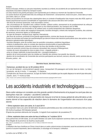 Analyse 
France et Europe, minibus ou cars plus importants, touristes ou enfants, les accidents de car représentent la situation la plus 
importante d’accident collectif du transport routier. 
Les deux facteurs de gravité principaux sont représentés par la vitesse au moment de l’accident et l’incendie. 
Les autres facteurs de gravité étant liés à la cinétique de l’événement : renversement, chute d’un pont , chute dans un ravin, 
une rivière, dans un tunnel. 
Certes ces accidents ne sont pas des catastrophes dans un contexte d’inadéquation des moyens mais des ACEL ayant un 
impact psychosocial souvent considérable et l’organisation des secours doit donc tenir compte : 
- des lieux de survenue (autoroute, route secondaire, tunnel.) 
- des circonstances de l’accident avec collision frontale, collision arrière, reversement et du positionnement du véhicule 
pour l’accessibilité aux victimes, leur dégagement ou leur désincarcération, leur transport vers le PMA, 
- du risque évolutif en cas d’incendie ou de collision avec un poids transportant des matériaux dangereux, 
- du nombre et de la nature des voyageurs transportés, touristes étrangers, enfants des transports scolaires, des colonies 
de vacances, personnes âgées ou handicapées, 
- du type de transport, transport local, régional, international, 
- des lieux de survenue, proximité d’une grande agglomération, comme des heures de survenue, 
Toutes ces données sont autant de caractéristiques qui devront induire des réactions particulières donc des actions et des 
décisions opérationnelles spécifiques : 
- touristes étrangers, prise de contact avec les autorités consulaires, problème linguistique, 
- enfants et adolescents, prise en compte des réactions émotionnelles et psychoaffectives, 
- accidents locorégionaux, présence rapide sur les lieux des familles et des proches, 
- heure de survenue comme lieux de survenue nécessitant des mesures d’hébergement, 
- nombre de morts nécessitant la mise en place d’une « chapelle ardente », 
- prise en charge matérielle et psychosociale des « rescapés-impliqués », 
- gestion de la communication avec les médias sur l’identité des victimes, leur gravité, leur devenir.., 
- gestion de la coordination de l’ensemble des services participants aux secours, secours, sécurité, santé, services des au-toroutes, 
justice… etc. 
Dernière heure, dernière heure… 
Cameroun, accident de car, le 30 octobre 2014 
Un car de transport, communément appelé cargo, transportant 28 passagers est tombé dans la rivière. Le bilan 
provisoire, est de 4 morts, 11 rescapés, 13 disparus. 
Compte tenu de l’heure de survenue, du type de rivière il est probable que les sujets disparus ne seront pas retrouvés 
vivants ; donc 17 morts au total. 
http://koaci.com/cameroun-bassa-transport-retrouve-dans-riviere-kondi-avec-passagers-96018.html 
Les accidents industriels et technologiques René Noto 
Dans cette rubrique on constate une très grande variété d’événements et la plupart ne sont pas des ca-tastrophes 
mais de « simples » accidents collectifs. 
L’intérêt de leur survenue est de permettre de mesurer à la fois le niveau global de sécurité dans un do-maine 
donné et les capacités de réaction dans le domaine de l’organisation des secours d’un pays 
donné. 
• Chine explosion dans une usine, le 2 aout 2014 
Une explosion dans une usine de fabrication de pièces automobiles pour des constructeurs américains a fait au moins 
68 morts et quelque 200 blessés samedi. 
D'après les premiers éléments de l'enquête, il s’agirait d’une explosion de poussières (?). 
• Chine, explosion dans une usine de feux d’artifices, le 7 octobre 2014 
Cinq personnes ont été tuées, et une autre blessée à la suite d'une explosion survenue dans une usine de feux d'ar-tifice 
illégale de la province du Guizhou (sud-ouest). 
http://french.peopledaily.com.cn/VieSociale/n/2014/1008/c31360-8791459.html 
Analyse 
L’utilisation des feux d’artifices en Chine s’inscrit dans un cadre culturel ancien et important, aussi les accidents sont-ils fré-quents 
et souvent importants, dans la fabrication, le stockage et le transport, l’utilisation. 
La lettre de la SFMC n°76 - 14 - 
 