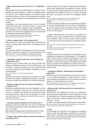• Mali, accident dans une mine d’or, le 17 septembre 
2014 
Effondrement d’une mine artisanale d’or à environ 130 ki-lomètres 
au sud de Bamako. Le bilan est variable suivant 
les sources. Selon l’agence Reuters, le ministère malien 
des Mines évoque au moins 16 morts d’après les autorités 
locales, 30 pour des agences étrangères dont une dizaine 
de Guinéens. 
Analyse. 
L'exploitation non structurée des mines d'or est à l’origine 
d’accidents récurrents, notamment durant la saison des 
pluies de juin à octobre, lorsque les sols sont fragilisés. 
Ces exploitations non contrôlées expliquent le peu d’infor-mations 
sur les personnels engagés, donc sur le nombre réel 
de victimes en cas d’accidents graves. 
http://www.lavoixdelamerique.com/content/mali-lourd-bilan-dans-leffondrement- 
dune-mine-artisanale/2453135.html 
• Chine accident minier, le 25 octobre 2014 
Effondrement d’une mine de charbon dans la province chi-noise 
du Xinjiang. Bilan seize morts, onze blessés et six 
rescapés. 
Analyse 
Les accidents miniers sont fréquents en Chine, grand pro-ducteur 
de charbon au monde, 20 % de la production mon-diale 
mais 80 % de la mortalité par accident de travail. 
http://fr.euronews.com/2014/10/25/chine-accident-minier-meurtrier/ 
• Allemagne, explosion dans une usine chimique, le 
9 septembre 2014 
Explosion dans la soirée dans une usine chimique aux 
alentours de Ritterhude dans le nord de l'Allemagne, près 
de Brème. Plusieurs blessés parmi les personnels de 
l’usine les riverains et une trentaine d’habitations ont été 
endommagées. 
http://www.industrie.com/chimie/accident-industriel/ 
Analyse 
Cet événement et ses conséquences à l’extérieur de l’usine 
illustrent le concept de « population avoisinante » qui est di-rectement 
menacée par les effets d’un accident industriels. 
• Bulgarie, explosion dans une usine d’explosifs, le 
6 octobre 2014 
Explosion accidentelle dans une usine d'explosifs au nord-ouest 
de la Bulgarie, employant une quinzaine de per-sonnes. 
Le premier bilan faisait état de plusieurs morts 
sans autre précision, d’autres sources évoquent 15 morts. 
http://www.lantenne.com/notes/Bulgarie-accident-mortel-dans-une-usine-d-explosifs_ 
b7043499.html 
http://fr.euronews.com/tag/bulgarie/ 
• Canada, accident industriel, le 26 octobre 2014 
Explosion suivie d’incendie dans une usine de traitement 
de produits industriels de Sarnia, dans la province de l’On-tario 
au Canada. 
Bilan plusieurs blessés parmi les personnels de l’usine. 
http://fr.euronews.com/2014/10/26/accident-industriel-au-canada/ 
• Turquie, effondrement dans une mine de charbon, le 
28 octobre 2014 
Puits de charbon du sud de la Turquie inondé accidentel-lement 
La lettre de la SFMC n°77 - 15 - 
avec effondrement des galeries de sortie, dix-huit 
mineurs se sont trouvés bloqués et les chances de survie 
apparaissent très faibles du fait de la montée importante 
des eaux, une dizaine d’ouvriers ont se dégager rapide-ment. 
http://fr.euronews.com/depeches/2762344-turquie-20-mineurs-prisonniers- 
dune-mine-de-charbon-apres-un-effondrement/ 
Analyse 
Ce type d’accident semble être lié aux mauvaises conditions 
de sécurité générale dans toutes les mines en exploitation, 
au mois de mai 2014 dans une autre mine de charbon de 
Soma, une explosion puis l’effondrement avaient provoqué 
la mort de 301 mineurs. 
• Égypte, effondrements d’immeubles, le 26 juillet 2014 
Effondrement de deux immeubles dans la province égyp-tienne 
de Minya, dans le centre du pays, le bilan serait de 
10 morts (tous de la même famille) et une dizaine de bles-sés. 
http://mali-web.org/afrique/egypte-dix-morts-dans-leffondrement-de-deux-immeubles 
http://www.linfo.re/monde/afrique/648373-egypte-10-morts-dans-l-effondrement- 
de-deux-immeubles 
Analyse 
L’explosion serait due à l’explosion d’une bouteille de gaz, 
explosion qui a également endommagé le 3° immeuble fa-milial. 
On peut noter une sorte de disproportion entre l’im-portance 
des destructions de la charge explosive (une seule 
bouteille) ce qui laisse envisager une faiblesse structurelle 
dans la construction des bâtiments (voir photos des lieux). 
D’autres événements analogues sont survenus au cours des 
derniers mois. 
• Casablanca (Maroc), effondrement d’immeubles, 
juillet 2014 
Effondrement de trois immeubles survenus dans la nuit du 
12 au 13 juillet à Casablanca, le bilan initial de 8 morts et 
une soixantaine de blessés fut revu à la hausse à plusieurs 
reprises. Le bilan final fut de 23 morts. 
http://www.liberation.fr/societe/2014/07/11/casablanca-quatre-morts-et- 
55-blesses-dans-l-effondrement-d-immeubles_1062399 
• Madras (Inde), effondrement d’une construction, le 
29 juin 2014 
Effondrement d'un bâtiment en cours de construction, 
après des pluies torrentielles qui se sont abattues sur l'état 
du Tamil Nadu (sud). Plusieurs ouvriers du chantier se trou-vaient 
sur les lieux lorsque l'accident s'est produit. Bilan 
initial de 11 morts. 
La veille un accident identique était survenu à New Delhi. 
http://www.leparisien.fr/faits-divers/nouvel-effondrement-d-un-immeuble-en-inde- 
au-moins-9-morts-29-06-2014-3962425.php 
Analyse 
Les immeubles qui s'effondrent sont devenus un problème 
national. Selon des statistiques recueillies par le quotidien 
britannique The Guardian, 2651 personnes ont été tuées en 
Inde en 2012 en raison de l'effondrement de 2737 construc-tions 
dont des maisons et des ponts. 
 