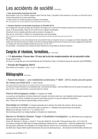 Les accidents de société René Noto 
• Inde, bousculade et panique de foule 
Bousculade a lors d’un festival religieux dans l’est de l’Inde, l’accident s’est produit sur le retour à l’annonce de la 
chute (présumée) d’une ligne électrique. 
Le bilan est de 32 morts et plusieurs dizaines de blessés. 
http://journalmetro.com/monde/568809/une-bousculade-fait-32-morts-en-inde/ 
• Conakry (Guinée), bousculade et panique, le 29 juillet 2014 
Sur la plage de Taouyah au large de Conakry à l’occasion d’un concert de musique survenue d’un phénomène de pa-nique 
et de bousculade, bilan de 32 morts et une vingtaine de blessés. 
Ouverture d'une enquête judiciaire suite au drame à la plage de ... 
Plus de 32 morts dont 13 filles et 5 survivants dans une bousculade. 
http://fr.starafrica.com/actualites/ouverture-dune-enquete-judiciaire-suite-au-drame-a-la-plage-de-taouyah-en-guinee.html 
Analyse 
Peu d’informations sur les circonstances de cet accident mais on imagine mal sur une plage aux limites éloignées, diffé-rentes 
d’un lieu fermé comme un stade, comment une bousculade peut survenir à moins qu’il y ait eu bagarres et violences. 
Le nombre de morts est variable suivant les sources, 24, 32, 33? 
Les autorités « ont décrété une semaine de deuil national sur l’ensemble du territoire national. » 
Congrès et réunions, formations… René Noto 
• 11 décembre, Forum des 10 ans de la loi de modernisation de la sécurité civile. 
École militaire Paris 
Ce forum co-organisé par le Conseil National de la Protection Civile, et l'Institut français de sécurité civile (IFRASEC). 
• Forum de l'Urgence 2014 
Cité Centre de Congrès – Lyon, 10 au 11 décembre 2014. 
Bibliographie René Noto 
« Tueurs de masse » : une malédiction américaine ? 1984 – 2014, trente ans de tueries 
de masse aux Etats-Unis. » Xavier Raufer. 
http://www.geolinks.fr/sans-categorie/une-analyse-du-phenomene-des-tueries-de-masse/ 
La France et toute l’Europe ne connaissent pas « les tueries de masse » dont les États Unis ont le quasi-monopole avec 
plus de 65 % des événements survenant dans le monde. 
Fièvres hémorragiques virales. Un dossier de l’OMS 
La survenue de l’épidémie de fièvre Ebola est l’occasion de faire le point sur ces maladies infectieuses, souvent très 
contagieuses et dont la mortalité est souvent importante puisqu’il n’y pas de traitement spécifique . 
http://www.who.int/topics/haemorrhagic_fevers_viral/fr/ 
Sauvetage au combat. Un dossier présenté par le Service de santé des armées dans sa revue. 
Dans l’ensemble des études présentées celle consacrée à « l’utilisation des garrots type tourniquets ». 
Médecine et Armées, tome 42, n° 4, octobre 2014 
Des techniques bien sur indispensables en situation de catastrophe. 
Barriers to Pediatric Disaster Triage: A Qualitative Investigation. Les difficultés lors du triage pé-diatrique 
dans les catastrophes. 
Koziel JR, Meckler G, Brown L, Acker D, Torino M, Walsh B, Cicero MX. Prehosp Emerg Care. 2014 Oct 28 
Les auteurs analyse les difficultés du triage pédiatrique réalisé par les » paramedics » dans les catastrophes et citent 
les principaux obstacles à la réalisation d’un triage efficace dont la non connaissance de la physiologie des 
les défis avec triage enfants ayant des besoins de soins de santé spéciaux, , les réactions émotionnelles de liées à la 
La lettre de la SFMC n°77 - 18 - 
 