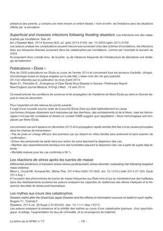 présence des parents, y compris une mère tenant un enfant blessé / mort et enfin les limitations avec les situations 
offerte par la simulation. 
Superficial and invasives infections following flooding disasters. Les Infections lors des catas-trophes 
par inondations. Diaz JH. 
Am J Disaster Med. 2014 Summer;9(3). pii: ajdm.2014.0169. doi: 10.5055/ajdm.2014.0169 
Les auteurs analyse les complications souvent méconnues survenant chez des victimes d’inondations, les infections 
liées aux blessures diverses survenant dans les catastrophes par inondations, comme par l’exemple le tsunami de 
2004. 
Ils proposent donc compte tenu de la perte ou de l’absence fréquente de l’infrastructure de laboratoire une straté-gie 
de traitement. 
Publications « Ébola » 
Plus de 2000 publications sur Ébola au cours de l’année 2014 et concernant tous les secteurs d’activité, clinique, 
microbiologie toutes en langue anglaise sur le site http://www.ncbi.nlm.nih.gov/pubmed. 
On n’en retiendra que la publication du mois d’avril 2014: 
Baize S1, Pannetier D , Emergence of Zaire Ébola Virus Disease in Guinea - Preliminary Report 
New England Journal Medical, N Engl J Med. ,16 avril 2014 
Ce travail précise les conditions de survenue et de propagation de l’épidémie de fièvre Ébola qui sévit en Guinée de-puis 
le mois de décembre. 
Pour l’essentiel ont été retenus les points suivants : 
Il s’agit d’une nouvelle souche virale de la souche Ébola Zaïre qui était habituellement en cause. 
Les formes cliniques observées sont marquées par des diarrhées, des vomissements et de la fièvre, mais les hémor-ragies 
n’ont pas été constatées et devant ce constat l’OMS suggère que l’appellation « fièvre hémorragique soit rem-placée 
par fièvre Ébola. 
Les premiers cas sont apparus en décembre 2013 et la propagation rapide semble être liée à trois causes principales 
dans les chaînes de transmission: 
- Pas de prise en charge efficace des premiers cas qui étaient en milieu familial sans isolement et sans examen de 
confirmation; 
- Erreur des personnels de santé dans leur action de soins favorisant la dispersion des cas ; 
- Maintien des rassemblements familiaux lors des funérailles assurant la dispersion des cas à partir de sujets déjà at-teints 
; 
- Mortalité évaluée pour les cas confirmés à 86 %. 
Les réactions de stress après les tueries de masse 
Differential predictors of transient stress versus posttraumatic stress disorder: evaluating risk following targeted 
mass violence. 
Miron L, Orcutt HK, Kumpula MJ ; Behav Ther. 2014 Nov;45(6):791-805. doi: 10.1016/j.beth.2014.07.005. Epub 
2014 Aug 1. 
A l’occasion des phénomènes de tueries de masse fréquentes aux États Unis et qui se manifestent par des fusillades 
dans des établissements scolaires les auteurs analysent les capacités de résiliences des élèves impliqués et la fré-quence 
des états de stress post traumatique. 
Les mythes aux cours des catastrophes 
Disaster myths after the Great East Japan Disaster and the effects of information sources on belief in such myths. 
Nogami T1, Yoshida F. 
Disasters. 2014 Jul; 38 Suppl 2:S190-205. doe: 10.1111/disa.12073. 
Les auteurs analysent la présence et la solidité des mythes au cours d’une catastrophe (panique, choc psycholo-gique, 
le pillage, l'augmentation du taux de criminalité, et la convergence de matériel), 
La lettre de la SFMC n°77 - 19 - 
 