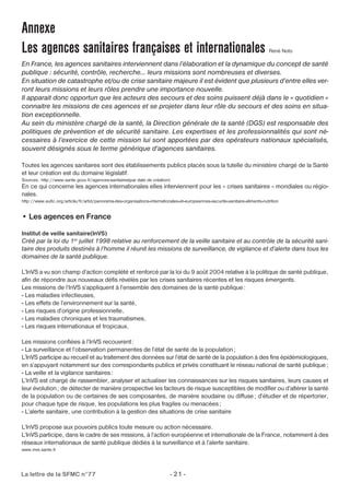 Annexe 
Les agences sanitaires françaises et internationales René Noto 
En France, les agences sanitaires interviennent dans l’élaboration et la dynamique du concept de santé 
publique : sécurité, contrôle, recherche… leurs missions sont nombreuses et diverses. 
En situation de catastrophe et/ou de crise sanitaire majeure il est évident que plusieurs d’entre elles ver-ront 
leurs missions et leurs rôles prendre une importance nouvelle. 
Il apparait donc opportun que les acteurs des secours et des soins puissent déjà dans le « quotidien « 
connaitre les missions de ces agences et se projeter dans leur rôle du secours et des soins en situa-tion 
exceptionnelle. 
Au sein du ministère chargé de la santé, la Direction générale de la santé (DGS) est responsable des 
politiques de prévention et de sécurité sanitaire. Les expertises et les professionnalités qui sont né-cessaires 
à l’exercice de cette mission lui sont apportées par des opérateurs nationaux spécialisés, 
souvent désignés sous le terme générique d’agences sanitaires. 
Toutes les agences sanitaires sont des établissements publics placés sous la tutelle du ministère chargé de la Santé 
et leur création est du domaine législatif. 
Sources : http://www.sante.gouv.fr/agences-sanitaires(par date de création) 
En ce qui concerne les agences internationales elles interviennent pour les « crises sanitaires » mondiales ou régio-nales. 
http://www.eufic.org/article/fr/artid/panorama-des-organisations-internationales-et-europeennes-securite-sanitaire-aliments-nutrition 
• Les agences en France 
lnstitut de veille sanitaire(InVS) 
Créé par la loi du 1er juillet 1998 relative au renforcement de la veille sanitaire et au contrôle de la sécurité sani-taire 
des produits destinés à l’homme il réunit les missions de surveillance, de vigilance et d’alerte dans tous les 
domaines de la santé publique. 
L’InVS a vu son champ d’action complété et renforcé par la loi du 9 août 2004 relative à la politique de santé publique, 
afin de répondre aux nouveaux défis révélés par les crises sanitaires récentes et les risques émergents. 
Les missions de l’InVS s’appliquent à l’ensemble des domaines de la santé publique: 
- Les maladies infectieuses, 
- Les effets de l’environnement sur la santé, 
- Les risques d’origine professionnelle, 
- Les maladies chroniques et les traumatismes, 
- Les risques internationaux et tropicaux. 
Les missions confiées à l’InVS recouvrent : 
- La surveillance et l’observation permanentes de l’état de santé de la population; 
L’InVS participe au recueil et au traitement des données sur l’état de santé de la population à des fins épidémiologiques, 
en s’appuyant notamment sur des correspondants publics et privés constituant le réseau national de santé publique; 
- La veille et la vigilance sanitaires : 
L’lnVS est chargé de rassembler, analyser et actualiser les connaissances sur les risques sanitaires, leurs causes et 
leur évolution; de détecter de manière prospective les facteurs de risque susceptibles de modifier ou d’altérer la santé 
de la population ou de certaines de ses composantes, de manière soudaine ou diffuse; d’étudier et de répertorier, 
pour chaque type de risque, les populations les plus fragiles ou menacées ; 
- L’alerte sanitaire, une contribution à la gestion des situations de crise sanitaire 
L’InVS propose aux pouvoirs publics toute mesure ou action nécessaire. 
L’InVS participe, dans le cadre de ses missions, à l’action européenne et internationale de la France, notamment à des 
réseaux internationaux de santé publique dédiés à la surveillance et à l’alerte sanitaire. 
www.invs.sante.fr 
La lettre de la SFMC n°77 - 21 - 
 