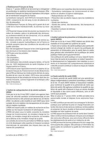L’Établissement Français du Sang 
Créé le 1er janvier 2000 et né de la loi qui a réorganisé 
en profondeur le système transfusionnel français, l’Éta-blissement 
Français du Sang est l’opérateur civil unique 
de la transfusion sanguine en France. 
La transfusion sanguine, dont l’EFS a le monopole depuis 
2000, comprend le don de sang, le don de plasma et le 
don de plaquettes. 
L’Établissement Français du Sang est le garant de la sé-curité 
de la chaîne transfusionnelle, du donneur au rece-veur. 
L’EFS permet chaque année de pourvoir aux besoins d’un 
million de malades, grâce à la générosité des donneurs, 
au professionnalisme de son personnel, et à la volonté 
d’un vaste réseau de bénévoles. 
Sa mission première, qui est une mission de service pu-blic, 
consiste à assurer l’autosuffisance de la France en 
produits sanguins dans des conditions de sécurité et de 
qualité optimales. 
Son rôle est également d’assurer le lien entre la générosité 
des donneurs et les besoins des malades. 
L’EFS gère ainsi les activités : 
- De collecte, 
- De préparation, 
- De qualification, 
- De distribution des produits sanguins labiles, et fournit 
plus de 1900 établissements de santé (hôpitaux et cli-niques) 
partout en France. 
L’EFS assure aussi l’approvisionnement en plasma du La-boratoire 
français du Fractionnement et des Biotechnolo-gies 
(LFB) qui fabrique les médicaments dérivés du sang. 
Au-delà de son coeur de métier, l’EFS mène des activités 
thérapeutiques et des activités de recherche dans des do-maines 
innovants, comme l’ingénierie et la thérapie cellu-laires 
et tissulaires. 
http://www.dondusang.net 
L’Institut de radioprotection et de sûreté nucléaire 
(IRSN) 
Créé par la loi du 9 mai 2001 créant une agence fran-çaise 
de sécurité sanitaire environnementale et son 
fonctionnement a été précisé par décret du 22 février 
2002. Ce décret a été modifié en avril 2007 pour tenir 
compte de la loi relative à la transparence et à la sécu-rité 
en matière nucléaire. 
L’IRSN est l’expert public en matière de recherche et d’ex-pertise 
sur les risques nucléaires et radiologiques. 
L’IRSN est placé sous la tutelle conjointe du ministère 
chargé de l’environnement, du ministère chargé de l’in-dustrie, 
du ministère chargé de la recherche, du ministère 
de la défense et du ministère chargé de la santé. 
Les activités de recherche permettent à l’IRSN de mainte-nir 
et de développer cette expertise et d’asseoir sa stature 
internationale de spécialiste des risques dans ses do-maines 
de compétence. 
L’IRSN exerce son expertise dans les domaines suivants : 
- Surveillance radiologique de l’environnement et inter-vention 
La lettre de la SFMC n°77 - 22 - 
en situation d’urgence radiologique, 
- Radioprotection de l’Homme, 
- Prévention des accidents majeurs dans les installations 
nucléaires, 
- Sûreté des réacteurs, 
- Sûreté des usines, des laboratoires, des transports et 
des déchets, 
- Expertise nucléaire de défense. 
http://www.inrs.fr/ 
L’Institut national de prévention et d’éducation pour la 
santé (INPES) 
Créé par la loi du 4 mars 2002 relative aux droits des 
malades et à la qualité du système de santé. 
L’Inpes est un acteur de santé publique plus particuliè-rement 
chargé de mettre en oeuvre les politiques de 
prévention et d’éducation pour la santé dans le cadre 
plus général des orientations de la politique de santé 
publique fixées par le gouvernement. 
Ces politiques de santé publique ont pour objectif d’amé-liorer 
l’état de santé de la population en évitant l’apparition, 
le développement ou l’aggravation des maladies ou acci-dents 
et en favorisant les comportements individuels et 
collectifs pouvant contribuer à réduire le risque de maladie 
et d’accident. 
http://www.inpes.sante.fr/ 
La Haute autorité de santé (HAS) 
La Haute autorité de santé (HAS) est une autorité pu-blique 
indépendante à caractère scientifique, créée par 
la loi du 13 août 2004 relative à l’assurance maladie, 
pour renforcer la qualité et la pérennité de notre sys-tème 
de santé. Elle agit pour améliorer la qualité du sys-tème 
de santé afin d’assurer à tous un accès durable 
et équitable à des soins aussi efficaces, sûrs et effi-cients 
que possible. 
Mise en place le 1er janvier 2005, la HAS est dotée de la 
personnalité morale et dispose d’une autonomie finan-cière. 
La HAS contribue par ses avis à accompagner la décision 
publique pour optimiser la prise en charge financière col-lective 
des biens et des services médicaux remboursables 
et préserver de façon durable le financement solidaire et 
équitable de notre système de santé. 
La HAS appuie les professionnels de santé dans l’amélio-ration 
continue de leurs pratiques cliniques pour prodiguer 
des soins plus efficaces, plus sûrs et plus efficients dans 
les établissements de santé et en médecine de ville. 
La HAS promeut les bonnes pratiques et le bon usage des 
soins auprès des usagers. Elle participe à l’information du 
grand public et à améliorer la qualité de l’information mé-dicale. 
http://www.has-sante.fr 
 