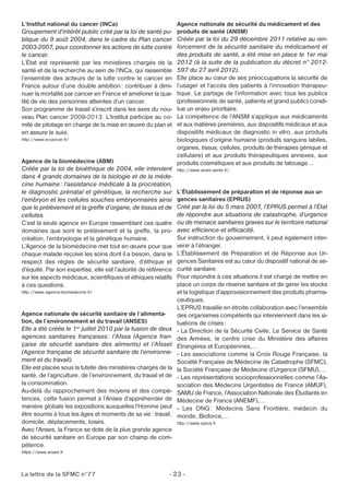 L’Institut national du cancer (INCa) 
Groupement d’intérêt public créé par la loi de santé pu-blique 
du 9 août 2004, dans le cadre du Plan cancer 
2003-2007, pour coordonner les actions de lutte contre 
le cancer. 
L’État est représenté par les ministères chargés de la 
santé et de la recherche au sein de l’INCa, qui rassemble 
l’ensemble des acteurs de la lutte contre le cancer en 
France autour d’une double ambition: contribuer à dimi-nuer 
la mortalité par cancer en France et améliorer la qua-lité 
de vie des personnes atteintes d’un cancer. 
Son programme de travail s’inscrit dans les axes du nou-veau 
Plan cancer 2009-2013. L’Institut participe au co-mité 
de pilotage en charge de la mise en oeuvre du plan et 
en assure le suivi. 
http://www.e-cancer.fr/ 
Agence de la biomédecine (ABM) 
Créée par la loi de bioéthique de 2004, elle intervient 
dans 4 grands domaines de la biologie et de la méde-cine 
humaine: l’assistance médicale à la procréation, 
le diagnostic prénatal et génétique, la recherche sur 
l’embryon et les cellules souches embryonnaires ainsi 
que le prélèvement et la greffe d’organe, de tissus et de 
cellules. 
C’est la seule agence en Europe rassemblant ces quatre 
domaines que sont le prélèvement et la greffe, la pro-création, 
l’embryologie et la génétique humaine. 
L’Agence de la biomédecine met tout en oeuvre pour que 
chaque malade reçoive les soins dont il a besoin, dans le 
respect des règles de sécurité sanitaire, d’éthique et 
d’équité. Par son expertise, elle est l’autorité de référence 
sur les aspects médicaux, scientifiques et éthiques relatifs 
à ces questions. 
http://www.agence-biomedecine.fr/ 
Agence nationale de sécurité sanitaire de l’alimenta-tion, 
de l’environnement et du travail (ANSES) 
Elle a été créée le 1er juillet 2010 par la fusion de deux 
agences sanitaires françaises : l’Afssa (Agence fran-çaise 
de sécurité sanitaire des aliments) et l’Afsset 
(Agence française de sécurité sanitaire de l’environne-ment 
et du travail). 
Elle est placée sous la tutelle des ministères chargés de la 
santé, de l’agriculture, de l’environnement, du travail et de 
la consommation. 
Au-delà du rapprochement des moyens et des compé-tences, 
cette fusion permet à l’Anses d’appréhender de 
manière globale les expositions auxquelles l’Homme peut 
être soumis à tous les âges et moments de sa vie: travail, 
domicile, déplacements, loisirs. 
Avec l’Anses, la France se dote de la plus grande agence 
de sécurité sanitaire en Europe par son champ de com-pétence. 
https://www.anses.fr 
Agence nationale de sécurité du médicament et des 
produits de santé (ANSM) 
Créée par la loi du 29 décembre 2011 relative au ren-forcement 
La lettre de la SFMC n°77 - 23 - 
de la sécurité sanitaire du médicament et 
des produits de santé, a été mise en place le 1er mai 
2012 (à la suite de la publication du décret n° 2012- 
597 du 27 avril 2012). 
Elle place au coeur de ses préoccupations la sécurité de 
l’usager et l’accès des patients à l’innovation thérapeu-tique. 
Le partage de l’information avec tous les publics 
(professionnels de santé, patients et grand public) consti-tue 
un enjeu prioritaire. 
La compétence de l’ANSM s’applique aux médicaments 
et aux matières premières, aux dispositifs médicaux et aux 
dispositifs médicaux de diagnostic in vitro, aux produits 
biologiques d’origine humaine (produits sanguins labiles, 
organes, tissus, cellules, produits de thérapies génique et 
cellulaire) et aux produits thérapeutiques annexes, aux 
produits cosmétiques et aux produits de tatouage… 
http://www.ansm.sante.fr/ 
L’Établissement de préparation et de réponse aux ur-gences 
sanitaires (EPRUS) 
Créé par la loi du 5 mars 2007, l’EPRUS permet à l’État 
de répondre aux situations de catastrophe, d’urgence 
ou de menace sanitaires graves sur le territoire national 
avec efficience et efficacité. 
Sur instruction du gouvernement, il peut également inter-venir 
à l’étranger. 
L’Établissement de Préparation et de Réponse aux Ur-gences 
Sanitaires est au coeur du dispositif national de sé-curité 
sanitaire. 
Pour répondre à ces situations il est chargé de mettre en 
place un corps de réserve sanitaire et de gérer les stocks 
et la logistique d’approvisionnement des produits pharma-ceutiques. 
L’EPRUS travaille en étroite collaboration avec l’ensemble 
des organismes compétents qui interviennent dans les si-tuations 
de crises : 
- La Direction de la Sécurité Civile, Le Service de Santé 
des Armées, le centre crise du Ministère des affaires 
Étrangères et Européennes,… 
- Les associations comme la Croix Rouge Française, la 
Société Française de Médecine de Catastrophe (SFMC), 
la Société Française de Médecine d’Urgence (SFMU),… 
- Les représentations socioprofessionnelles comme l’As-sociation 
des Médecins Urgentistes de France (AMUF), 
SAMU de France, l’Association Nationale des Étudiants en 
Médecine de France (ANEMF),… 
- Les ONG: Médecins Sans Frontière, médecin du 
monde, Bioforce,… 
http://www.eprus.fr 
 