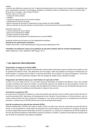 Analyse 
L’examen des différentes missions de ces 10 agences sanitaires permet de constater qu’en situation de catastrophe ma-jeure, 
catastrophes naturelles, technologique sociétales ou sanitaires, toutes ne semblent pas « être en première ligne ». 
On peut donc envisager « deux niveaux d’intérêt » : 
Premier niveau où l’on trouve: 
- L’Institut de Veille sanitaire; 
- L’EPRUS; 
- L’Institut de radioprotection et de sûreté nucléaire; 
- L’Établissement Français du Sang; 
- Agence nationale de sécurité du médicament et des produits de santé (ANSM) ; 
- Agence nationale de sécurité sanitaire de l’alimentation, de l’environnement et du travail (ANSES). ° 
Deuxième niveau avec: 
- L’Institut national du cancer (INCa) ; 
- Agence de la biomédecine (ABM) ; 
- La Haute autorité de santé (HAS) ; 
- L’Institut national de prévention et d’éducation pour la santé (INPES). 
Quelques références de travaux sur les catastrophes sanitaires. 
Scénarios de catastrophes sanitaires 
Frédéric Keck http://www.laviedesidees.fr/Scenarios-de-catastrophes.html 
Tempêtes microbiennes. Essai sur la politique de sécurité sanitaire dans le monde transatlantique. 
Patrick Zylberman, Paris, Gallimard, NRF Essais, 2013. 
• Les agences internationales 
Organisation mondiale de la Santé (OMS) 
Basée à Genève, l’OMS est l’autorité internationale coordonnatrice des travaux dans le domaine de la santé au sein 
du système des Nations Unies. Ses attributions sont très larges, allant des maladies chroniques et infectieuses à la 
santé mentale, en passant par la nutrition, la sécurité alimentaire, les accidents, les risques biologiques, l’économie 
de la santé ou encore la prévention sanitaire. Elle est chargée de diriger l’action sanitaire mondiale. 
Organisation des Nations Unies pour l’alimentation et l’agriculture (FAO) 
La FAO, qui a son siège à Rome, est une autre structure importante du système des Nations Unies. Son mandat 
consiste à améliorer les niveaux de nutrition, la productivité agricole et la qualité de vie des populations rurales et à 
contribuer à l’essor de l’économie mondiale. Elle sert également de tribune neutre au sein de laquelle des pays se réu-nissent 
pour débattre de politiques internationales et négocier des accords. 
Commission européenne (CE) 
Au niveau de la Commission européenne, la sécurité sanitaire des aliments et de la nutrition est du ressort de trois di-rections 
générales (DG) : Agriculture et Développement rural, Santé et Consommateurs, et Environnement, avec un 
certain chevauchement de leurs champs de compétence. Leur action prend appui sur un programme de recherche 
important, coordonné par la DG Recherche par le biais de programmes-cadres. 
Autorité européenne de sécurité des aliments (EFSA) 
Autorité indépendante, l’EFSA a été créée en janvier 2002 à la suite d’une série de crises liées à la sécurité des ali-ments, 
en vue de garantir un niveau élevé de protection des consommateurs et de renforcer la confiance vis-à-vis de 
la chaîne d’approvisionnement alimentaire de l’Union européenne. Le champ de compétences de l’EFSA englobe la 
sécurité des aliments destinés à l’alimentation humaine et animale, la nutrition, la santé et le bien-être des animaux ainsi 
que la santé et la protection des espèces végétales. 
La lettre de la SFMC n°77 - 24 - 
