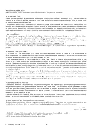 3. La prise en compte SFMC 
Votre association, bien que scientifique non opérationnelle, a pris plusieurs initiatives : 
• Les actualités Ébola : 
Depuis le mois de juillet la progression de l’épidémie fait l’objet d’une actualité sur le site de la SFMC. Elle est l’idée d’un 
membre, le Dr Jan-Cédric Hansen, membre n° 1161, aidé le Dr Eidvin Hansen, autre membre de la SFMC n° 1339. Qu’ils 
en soient chaleureusement remerciés. 
L’actualisation des données a été tout d’abord réalisée par l’étude bibliographique, elle est aujourd’hui complétée par des 
données en provenance directe des pays infectés. En effet un partenariat a été signé avec l’Organisation Ouest Africaine 
de Santé (OOAS) qui se trouve fortement impliquée et qui nous adresse des données de première main. Ces points d’ac-tualité 
sont cadencés tous les 10 jours environ et leurs courbes témoignent de l’avancée inexorable de l’épidémie. 
• Le réseau Ébola : 
Un réseau franco-anglophone dédié à l’épidémie Ébola a été créé sur Linkedin. Aujourd’hui près de 350 médecins échan-gent 
des informations, des idées, soumettent leurs réflexions, essaient de faire progresser idées et projets. 
Ce réseau est ouvert. C’est dire que tout adhérent de la SFMC, comme tout personnel de santé même non-membre peut 
y prendre part. Son accès est très simple: pour cela par internet il suffit de se connecter à : 
https://www.linkedin.com/groups/French-Society-Disaster-Medicine-7455501/about 
La SFMC offre ainsi un plateau virtuel de discussion et d’échange qui, à ma connaissance n’a pas d’autre équivalent au-jourd’hui. 
• La session Ébola de la SFMC: 
Le 23 janvier 2015 une session de la SFMC devait être consacrée à établir un bilan de 10 ans de loi de modernisation de 
la Sécurité Civile et des mesures de planification diffusées par le ministère de la santé pour la prise en compte des crises 
sanitaires, le bilan d’étape de l’EPRUS etc. Ce thème est reporté. 
En lieu et place nous ferons un point d’étape sur l’épidémie Ébola : le virus, la maladie, la transmission, l’épidémie, le trai-tement, 
la vaccination, la protection individuelle des soignants et de la population, les mesures d’hygiène publique, la qua-rantaine, 
l’organisation des services référents, le rôle des SAMU et SMUR de la réception des appels aux interventions et 
aux transports, la place des sapeurs-pompiers et des ambulanciers, l’intervention des associations médicales non gouver-nementales, 
de sécurité civile (Croix Rouge, FNPC, OHM…), les règles et matériels d’évacuation et de transport (housses 
en pression négative). 
Nous inviterons tous les experts : militaires et civils, ONG et étatiques, de terrain et de laboratoire, médecins et autres per-sonnels 
de santé. Nous essaierons de faire témoigner nos confrères africains, de donner la parole à quelques experts 
étrangers. 
Nul doute que l’échange sera passionnant et instructif. Nous demanderons à nos amis industriels et des laboratoires phar-maceutiques 
de venir nous présenter l’état de leurs réalisations de leurs recherches. 
• La création de fiches pratiques : 
Elles seraient destinées aux populations et aux personnels soignants (très exposés) pour répondre à des questions simples : 
lavage de main: quand, avec quoi, combien de temps? Et si je n’ai pas d’eau? Eau propre ou n’importe quelle eau? Masque 
facial : sur qui ? Personnel soignant ou malade? Lequel ? Combien de temps ? Tenue de protection: laquelle? Comment la 
mettre? Comment l’enlever ? Produit désinfectant : lequel, comment, combien de temps ? Bien d’autres questions non évo-quées 
pour ne pas alourdir le propos. 
Pour cela nous vous proposons de créer rapidement un groupe de travail. Tout adhérent compétent et/ou volontaire est 
appelé à le rejoindre. Se manifester en envoyant un mail à medecine.cata@gmail.com. 
Un beau programme qu’il nous reste à mettre en musique. 
D’où appel à communications et idées, à signalement de compétences et d’expertises. Que ceux qui peuvent amener une 
contribution envoient leurs idées ou propositions à medecine.cata@gmail.com Elles seront les bienvenues. 
La lettre de la SFMC n°77 - 3 - 
Henri Julien 
Président de la SFMC 
1. BANBURRY Anthony, chef de la mission des États Unis chargé de coordonner la réponse d’urgence à Ébola. 14 oct 2014. 
2. LIU Joanne, présidente internationale de MSF, citée par Le Monde, 5 septembre, Page 5. 
3. CHAN Margaret, directrice de l’OMS, déclaration devant les Nations Unies 
 