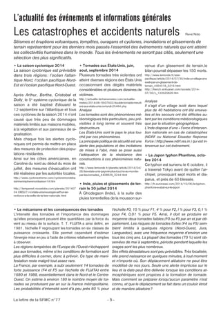 L’actualité des événements et informations générales 
Les catastrophes et accidents naturels René Noto 
Séismes et éruptions volcaniques, tempêtes, ouragans et cyclones, inondations et glissements de 
terrain représentent pour les derniers mois passés l’essentiel des événements naturels qui ont atteint 
les collectivités humaines dans le monde. Tous les événements ne seront pas cités, seulement une 
sélection des plus significatifs. 
• La saison cyclonique 2014 
La saison cyclonique est prévisible 
dans trois régions : l’océan l’atlan-tique 
Nord, l’océan pacifique Nord- 
Est et l’océan pacifique Nord-Ouest. 
Après Arthur, Bertha, Cristobal et 
Dolly, le 5e système cyclonique de la 
saison a été baptisé Edouard le 
12 septembre sur l'Atlantique et tous 
ces cyclones de la saison 2014 n’ont 
causé que très peu de dommages 
matériels limités aux maisons mobiles, 
à la végétation et aux panneaux de si-gnalisation. 
Mais chaque fois les alertes cyclo-niques 
ont permis de mettre en place 
des mesures de protection des popu-lations 
résidantes. 
Ainsi sur les côtes américaines, en 
Caroline du nord au début du mois de 
juillet, des mesures d’évacuation ont 
été réalisées par les autorités locales. 
http://www.cyclonextreme.com/cyclonemondeba 
ssinhemispherenordsaison14.htm 
http://tempsreel.nouvelobs.com/planete/201407 
04.OBS2714/etats-unis-l-ouragan-arthur-se-renforce- 
a-la-veille-de-la-fete-nationale.html 
• Tornades aux États-Unis, juin, 
aout, septembre 2014 
Plusieurs tornades très violentes ont 
atteint diverses régions des États Unis 
occasionnant des dégâts matériels 
considérables et plusieurs dizaines de 
victimes. 
http://actualite.lachainemeteo.com/actualite-meteo/ 
2014-06-18-07h02/double-tornade-meurti 
ere-aux-etats-unis-ce-lundi-25464.php 
Analyse 
Les tornades sont des phénomènes mé-téorologiques 
très particuliers, peu pré-visibles 
à long terme et souvent très 
destructeurs. 
Les États-Unis sont le pays le plus tou-ché 
par ces phénomènes. 
La principale politique de sécurité est une 
alerte des populations et des incitations 
de mises à l’abri, mais se pose aussi 
l’adéquation de la résistance des 
constructions à ces phénomènes natu-rels. 
http://www.lemonde.fr/planete/article/2014/04/ 
28/les-etats-unis-pays-le-plus-touche-au-monde-par- 
les-tornades_4408629_3244.html 
• Inde, pluies et glissements de ter-rain 
le 30 juillet 2014 
À Ghodegaon (Inde), à la suite des 
pluies torrentielles de la mousson sur-venue 
La lettre de la SFMC n°77 - 5 - 
d’un glissement de terrain,le 
bilan pourrait dépasser les 150 morts. 
http://www.lemonde.fr/asie-pacifique/ 
article/2014/07/30/inde-un-village-ens 
eveli-par-un-glissement-de-terrain_ 
4464518_3216.html 
http://french.xinhuanet.com/societe/2014- 
07/30/c_133520826.htm 
Analyse 
Il s’agit d’un village isolé dans lequel 
plus de 40 habitations ont été enseve-lies 
et les secours ont été difficiles au-tant 
par les conditions météorologiques 
que par la situation géographique. 
L’Inde dispose d’une « Force d'interven-tion 
nationale en cas de catastrophes 
(NDRF ou National Disaster Reponse 
Force ( http://www.ndrf.res.in ) qui est in-tervenue 
sur cet événement. 
• Le Japon typhon Phanfone, octo-bre 
2014 
Ce typhon est survenu le 6 octobre, il 
a traversé Tokyo avant de quitter l'ar-chipel, 
provoquant sept morts et dis-parus, 
et près de 60 blessés. 
http://fr.euronews.com/2014/10/06/le-typhon-phanfone- 
s-abat-sur-le-japon 
• Le mécanisme et les conséquences des tornades 
L'intensité des tornades et l'importance des dommages 
qu'elles provoquent peuvent être quantifiées par la force du 
vent au niveau de la surface. T. T. FUJITA a ainsi défini, en 
1981, l'échelle F regroupant les tornades en six classes de 
puissance croissante. Elle permet cependant d'estimer 
l'énergie mise en jeu à l'aide de critères relativement simples 
à observer. 
Les régions tempérées de l'Europe de l'Ouest n'échappent 
pas aux tornades, même si les conditions de formation sont 
plus difficiles à cerner, donc à prévoir. Ce type de mani-festation 
reste malgré tout assez rare. 
La France, par exemple, a subi seulement 14 tornades de 
forte puissance (F4 et F5 sur l'échelle de FUJITA) entre 
1680 et 1988, essentiellement dans le Nord et le Centre- 
Ouest. On estime à environ 180 le nombre moyen de tor-nades 
se produisant par an sur la France métropolitaine. 
Les probabilités d'intensité sont d'à peu près 80 % pour 
l'échelle F0, 15 % pour F1, 4 % pour F2, l % pour F3, 0,1 % 
pour F4, 0,01 % pour F5. Ainsi, il doit se produire en 
moyenne deux tornades faibles (F0 ou Fl) par an et par dé-partement. 
Les risques de tornades fortes (F4 ou F5) sem-blent 
limités à quelques régions (Nord-Ouest, Jura, 
Languedoc), avec une fréquence moyenne d'environ une 
tous les cinq ans. La plupart des tornades (70 %) sont ob-servées 
de mai à septembre, période pendant laquelle les 
orages sont les plus nombreux. 
Ses effets dévastateurs sont peu prévisibles. Très localisée, 
elle prend naissance en quelques minutes, à tout moment 
et n'importe où. Son déplacement aléatoire ne peut être 
modélisé de nos jours. Seule une alerte imprécise sur le 
lieu et la date peut être délivrée lorsque les conditions at-mosphériques 
sont propices à la formation de tornade. 
Mais comment se préparer lorsqu'aucun paramètre n'est 
connu, et que le déplacement se fait dans un couloir étroit 
et de manière aléatoire? 
 