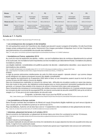 Niveau F0 F1 F2 F3 F4 F5 
Catégorie Dommages Dommages Dommages Dommages Dommages Dommages 
légers modérés importants sévères dévastateurs incroyables 
Vitesse du vent 60 à 110 km/h 120 à 170 km/h 180 à 250 km/h 260 à 330 km/h 340 à 410 km/h 420 à 510 km/h 
Détail Antennes TV tordues, Caravanes renversées, Toitures soulevées, Murs de maisons Maisons bien construites Fortes structures envolées, 
petites branches arbres arrachés, objets légers transformés renversés, rasées, gros projectiles, arbres emportés 
d'arbres cassées, dépendances soufflées en projectiles, arbres cassés quelques arbres brisés par le vent, 
caravanes déplacées structures légères brisées dans les forêts, emportés par le vent projectiles à grande vitesse 
projectiles 
de grandes dimensions 
Échelle de T. T. FUJITA 
http://www.assemblee-nationale.fr/rap-oecst/risque/R1540-02.asp 
• Les conséquences des ouragans et des tempêtes 
On est quelquefois surpris de l’importance des dégâts que peuvent causer ouragans et tempêtes. Ce site fournit des 
images prises pratiquement juste après l’événement.Ces images permettent d’objectiver tout à la fois l’importance 
des phénomènes et la vulnérabilité structurelle des habitations. 
https://fr.news.yahoo.com/photos/cyclones-ouragans-typhons-ces-tempetes-meurtrieres-1413189907-slideshow/ 
• Inondations en France, septembre 2014 
Au cours du mois de septembre les alertes « météo » se sont multipliées dans de nombreux départements du sud-est 
et du sud-ouest, les inondations furent importantes à la fois inondations par débordement fluvial, inondations de plaines, 
inondations urbaines. 
Les dégâts matériels considérables ont justifié la parution de décrets « catastrophes naturelles » pour assurer les in-demnisations 
des sinistrés. 
http://actualite.lachainemeteo.com/actualite-meteo/2014-10-10-07h13/le-risque-inondation-en-france---dossier-24027.php 
http://www.lexpress.fr/actualite/societe/meteo/orages-intemperies-inondations-en-france_1578080.htm 
Analyse 
Il s’agit du premier phénomène méditerranéen de cette fin d’été encore appelé « épisode cévenol » qui comme chaque 
année atteignent ces régions provoquant souvent des dégâts considérables. 
Il faut rappeler les événements du 8 septembre 2002 dans le Gard, où ces intempéries avaient causé la mort de 22 per-sonnes 
(et plus de 830 millions d’euros de dégâts). 
Dans les conséquences matérielles on retrouve les mêmes faits : difficultés de circulation routière en raison des destruc-tions 
des routes et des ponts, des habitations endommagées plus ou moins gravement nécessitant quelquefois des relo-gements, 
un manque d’eau potable et les missions de secours s’inscrivent donc dans cette perspective. 
Dans l’ensemble des remarques et commentaires des médias- journaux comme télévisions on n’a jamais entendu évoquer 
les concepts de plan communal de sauvegarde(PCS), de réserve communale de sécurité civile(RCSC) tels qu’ils ont été en-visagés 
il y a 10 ans par la loi de modernisation de sécurité civile. 
À signaler, la dernière mise à jour pour les RCSC en mai 2014 : 
http://www.interieur.gouv.fr/A-votre-service/Mes-demarches/Papiers-Citoyennete/Viecitoyenne/Volontariats/Participation-a-la-securite-civile/R 
• Les inondations en Europe centrale 
Dans l’Europe centrale des inondations du littoral ont causé d’importants dégâts matériels qui sont venus s’ajouter à 
ceux causés par les inondations survenue en avril et mai 2014. 
Pays des Balkans, Autriche ont dû faire face vers le 13 septembre à des inondations et des glissements de terrain. 
http://www.rts.ch/video/info/journal-continu/6142288-inondations-en-europe-centrale.html 
• Indonésie, glissement de terrain, le 6 octobre 2014 
Dans le province de Kalimantan un glissement de terrain dans une mine d’or a entrainé la mort de 18 mineurs. 
http://www.alvinet.com/actualite/articles/dix-huit-mineurs-tues-dans-un-glissement-de-terrain-en-indonesie-22998016.html 
Analyse 
Accident naturel ou technologique ? 
La situation habituelle de sécurité dans les mines d’or clandestine de ce pays objective les liens de causalité entre deux ac-tivités, 
il s’agit là d’une catastrophe duale. 
Ces accidents sont fréquents et les conséquences d’autant plus graves que l’organisation des secours est rudimentaire. 
La lettre de la SFMC n°77 - 6 - 
 