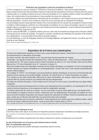 Protection des populations contre les inondations du littoral 
L’Union européenne a pris en compte la « Protection contre les inondations » des communautés littorales. 
Deux projets financés par l’UE permettent d'assurer la sécurité des populations et de leurs maisons dans les zones 
côtières grâce à un système d’alerte précoce contre les tempêtes et à un système destiné à aider les autorités lo-cales, 
les constructeurs et les promoteurs à mieux planifier les zones de construction. 
Les zones côtières sont particulièrement menacées par les inondations, dont l'impact est accru par les fortes den-sités 
de population, l’érosion et la montée du niveau de la mer provoqué par le changement climatique. 
Les dommages peuvent cependant être réduits si les communautés sont en mesure de se préparer à l’avance à des 
conditions météorologiques extrêmes et à d'éventuelles inondations et si le risque d’inondation est pris en consi-dération 
dès la conception et la construction des infrastructures et des habitations. C’est là l'objectif des projets MI-CORE 
et THESEUS, financés par l'UE. 
Dans le cadre de MICORE, un système d'alerte précoce a été créé en simulant les dangers liés à l'érosion côtière 
provoquée par les houles de tempête. Ce logiciel a vocation à améliorer les méthodes de prévision et de réaction 
aux catastrophes, ce qui permettra d'accroître la sécurité publique. 
La côte atlantique, au sud de l'Espagne (Cadix) et au Portugal (Algarve), est également incluse, de même que le lit-toral 
http://europa.eu/rapid/press-release_IP-14-1046_fr.htm 
Exposition de la France aux catastrophes 
de la mer d’Irlande. 
En terme de catastrophes naturelles, la France est un pays relativement exposé, notamment si l'on prend en compte 
les départements et collectivités d'Outre-Mer. 
Au niveau mondial, elle serait classée au 40e rang des pays les plus exposés aux risques. 
Cependant, sa capacité d'y faire face (infrastructures, niveau de développement...) place la France métropolitaine 
aux alentours du 150e pays à risque (mais la Guyane française se situe au 24e rang mondial), alors que les Pays- 
Bas sont au 12e rang d'exposition et au 51e rang pour le risque (1). 
Alors que certains pays sont davantage menacés par les risques sismiques ou industriels, la France est particuliè-rement 
exposée aux risques climatiques et océanographiques, souvent liés donc à des risques essentiellement 
d'ordre météorologique. 
Pour réaliser ce "TOP 5", non exhaustif, nous avons étudié les régimes climatiques, la récurrence d'événements mar-quants 
et leurs impacts sur la société (dégâts, victimes). On aboutit ainsi à un "indice d'exposition au risque". 
Il en résulte que les villes d'Outre-Mer détiennent la palme d'exposition aux risques, tandis qu'en Métropole, ce 
sont les villes du sud de la France qui s'avèrent être les plus dangereuses. 
À l'image du continent Européen, c'est en allant vers le nord que l'on est le plus en sécurité face aux aléas météo-rologiques. 
Les risques qui reviennent fréquemment en France sont majoritairement les inondations, qui représentent 56% des 
coûts en termes d'assurance et de réassurance (état de catastrophe naturelle). 
Il convient néanmoins de nuancer ce risque, car une crue éclair n'a pas le même effet qu'une crue fluviale lente. 
Les tempêtes et ouragans viennent ensuite, notamment pour les départements d'Outre-Mer qui battent de nom-breux 
records mondiaux d'exposition aux risques naturels (en particulier les Antilles, fortement exposées aux oura-gans, 
tandis que La Réunion fait plutôt face aux plus fortes pluies de la planète). 
Enfin les risques liés à la mer (surcote, submersion, fortes vagues) sont en relation avec les conditions météo, même 
si le lien de cause à effet est moins direct : nous en avons tenu compte dans ce TOP 5. 
http://actualite.lachainemeteo.com/actualite-meteo/2014-10-13-06h40/catastrophes-meteo---top-5-des-villes-les-plus-a-risque-en-france-26405.php 
• Avalanches en Amérique du sud 
C’est l’hiver dans cette région du monde et en Argentine plusieurs avalanches meurtrières sont déjà survenues. 
http://www.kairn.com/fr/activites-montagne/93174/serie-noire-d-avalanches-en-amerique-du-sud.html 
Analyse 
Probablement les mêmes comportements des skieurs entrainent les mêmes conséquences sur la sécurité. 
Un site d’information sur la survenue des séismes dans le monde 
http://fr.earthquake-report.com 
Ce site signale toutes les activités sismiques importantes dans le monde. 
La lettre de la SFMC n°77 - 7 - 
 