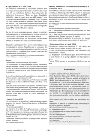 • Alger, séisme, le 1er août 2014 
Six personnes sont mortes et 420 ont été blessées dans 
la panique provoquée vendredi par un séisme de magni-tude 
5,6 sur l‘échelle de Richter à Alger et dans les dé-partements 
limitrophes, “Selon un bilan hospitalier 
définitif, il y a eu six morts ainsi que 420 blessés”, pour 
la plupart des blessés légers, a annoncé à l’AFP un mem-bre 
de la cellule de crise du ministère de la Santé. Parmi 
les blessés, “21 personnes sont encore hospitalisées 
dont sept doivent subir des interventions chirurgicales 
aujourd’hui (vendredi)”, a-t-il précisé. 
Sur les six morts, quatre personnes ont péri en se jetant 
de leurs balcons ou de leurs fenêtres et deux sont décé-dées 
d’arrêts cardiaques, selon la même source. 
Les victimes sont d’Alger, de Boumerdes, (50 km à l’est 
d’Alger) et de Blida, (50 km au sud-ouest d’Alger). 
Toutes les victimes sont liées au mouvement de panique 
provoqué par le séisme. Réveillées par la secousse, des 
personnes se sont jetées de leurs balcons et de nombreux 
habitants se sont précipités dans les rues, craignant des 
effondrements de bâtiments. 
http://fr.euronews.com/depeches/2624246-seisme-au-large-dalger-6- 
morts-et-420-blesses-a-cause-de-la-panique/ 
Analyse 
Dernier bilan: 6 morts et plus de 400 blessés. 
Les phénomènes de panique lors de certains événements 
naturels sont bien connus, ils sont de nature à augmenter le 
nombre de victimes en raison de comportements individuels 
et collectifs : mouvements de foule, fuites précipitées, défe-nestrations… 
Ils ont été constatés surtout lors de séisme en raison de la ci-nétique 
dans les habitations, les ERP 
Ils peuvent être limités voire évités par l’information préalable 
des populations et leur entraînement pour faire face à l’évé-nement. 
Dans les zones « d’endémie » de séismes comme le Japon 
cette politique de prévention est régulièrement appliquée. 
Quelques exemples d’événements récents pour les catas-trophes 
naturelles mais ces phénomènes de panique sur-viennent 
aussi lors d’autres accidents industriels et 
technologiques. 
- Rwanda, 3 février 2008 
Les tremblements de terre sèment la panique au sein des po-pulations 
des districts Rusizi et Nyamasheke au Sud-Ouest 
du Rwanda. 
- Kirghizstan, juillet 2011 
Les habitants de la vallée de Ferghana, en Asie centrale, ont 
été pris de panique à la suite d'un séisme de magnitude 6,2 
qui a secoué cette région de l'Est de l'Ouzbékistan et le Sud 
du Kirghizstan, selon des témoignages recueillis par des jour-nalistes 
de l'AFP. 
Un exemple d’effets de dominos : la panique dans les catas-trophes 
urbaines. 
http://cybergeo.revues.org/2991 
• Maroc, nombreuses secousses sismiques depuis le 
11 octobre 2014 
Selon l’ING qui relève du Centre national pour la recherche 
scientifique et technique (CNRST), relayant le réseau de 
surveillance sismique, la secousse s’est produite à 09h14. 
Quelques jours auparavant, la ville avait également enre-gistré 
La lettre de la SFMC n°77 - 8 - 
pas moins de trois secousses en 48 heures sans 
faire de dégâts. 
http://www.h24info.ma/maroc/seisme-le-nord-du-maroc-tremble-depuis-deux- 
jours/27841 
Analyse 
À noter des secousses les mois précédents : 
- Le 31 août, une secousse tellurique de magnitude 5,7, dans 
la province d'Agadir. 
- Le 12 août, une secousse sismique de magnitude 3,2 dans 
la ville de Hassi Berkane (province de Nador). 
Que devraient être les attitudes de protection des popula-tions 
devant cette brusque augmentation de la sismicité? 
• Séismes en Chine, le 3 août 2014 
Tremblement de terre de magnitude 6,1 qui a atteint les 
régions montagneuses du sud-ouest du pays. 
Le bilan officiel – encore provisoire – est d'au moins 381 
morts et 1801 blessés. 
Les dégâts sont considérables : plus de 12000 maisons 
se sont effondrées et quelque 30000 ont été endomma-gées. 
Plus de 7000 soldats et secouristes dépêchés sur les 
lieux. 
Dernière heure… 
Éruptions solaires intenses, fin octobre 2014 
Solar Dynamics Observatory (SDO) est un observatoire 
solaire développé par l'agence spatiale américaine, la 
NASA, dont le lancement a eu lieu en février 2010. 
Sa mission qui s'inscrit dans le programme Living With 
a Star (Vivre avec une étoile), consiste à étudier toutes 
les manifestations solaires et en particulier celles qui 
peuvent affecter la Terre. Grâce à ces observations, il a 
été constaté que depuis quelques jours, le soleil connaît 
une activité très importante. On peut donc envisager 
des perturbations dans les communications satellitaires. 
Quelques sources d’informations sur les activités so-laires. 
Webastro, le site de la communauté astronomique, 
toutes les données de SDO: 
http://www.webastro.net/index.php?wapedia=soleil 
La presse galactique: 
http://lapressegalactique.net/category/themes/changement-planetaire/ 
solaire/ 
Site, le Cosmographe: 
http://www.lecosmographe.com/blog/tag/activite-solaire/ 
Notre planète-Info: 
http://www.notre-planete. 
info/actualites/actu_2913_affronter_tempete_solaire.php 
 