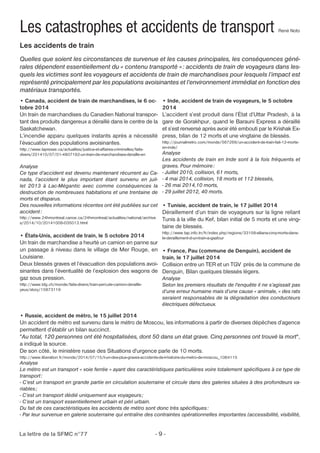 Les catastrophes et accidents de transport René Noto 
Les accidents de train 
Quelles que soient les circonstances de survenue et les causes principales, les conséquences géné-rales 
dépendent essentiellement du « contenu transporté » : accidents de train de voyageurs dans les-quels 
les victimes sont les voyageurs et accidents de train de marchandises pour lesquels l’impact est 
représenté principalement par les populations avoisinantes et l’environnement immédiat en fonction des 
matériaux transportés. 
• Canada, accident de train de marchandises, le 6 oc-tobre 
2014 
Un train de marchandises du Canadien National transpor-tant 
des produits dangereux a déraillé dans le centre de la 
Saskatchewan. 
L’incendie apparu quelques instants après a nécessité 
l’évacuation des populations avoisinantes. 
http://www.lapresse.ca/actualites/justice-et-affaires-criminelles/faits-divers/ 
201410/07/01-4807182-un-train-de-marchandises-deraille-en 
Analyse 
Ce type d’accident est devenu maintenant récurrent au Ca-nada, 
l’accident le plus important étant survenu en juil-let 
2013 à Lac-Mégantic avec comme conséquences la 
destruction de nombreuses habitations et une trentaine de 
morts et disparus. 
Des nouvelles informations récentes ont été publiées sur cet 
accident : 
http://www.24hmontreal.canoe.ca/24hmontreal/actualites/national/archive 
s/2014/10/20141008-035013.html 
• États-Unis, accident de train, le 5 octobre 2014 
Un train de marchandise a heurté un camion en panne sur 
un passage à niveau dans le village de Mer Rouge, en 
Louisiane. 
Deux blessés graves et l’évacuation des populations avoi-sinantes 
dans l’éventualité de l’explosion des wagons de 
gaz sous pression. 
http://www.tdg.ch/monde/faits-divers/train-percute-camion-deraille-yeux/ 
story/15873119 
• Inde, accident de train de voyageurs, le 5 octobre 
2014 
L’accident s’est produit dans l’État d’Uttar Pradesh, à la 
gare de Gorakhpur, quand le Barauni Express a déraillé 
et s’est renversé après avoir été embouti par le Krishak Ex-press, 
La lettre de la SFMC n°77 - 9 - 
bilan de 12 morts et une vingtaine de blessés. 
http://journalmetro.com/monde/567269/un-accident-de-train-fait-12-morts-en- 
inde/ 
Analyse 
Les accidents de train en Inde sont à la fois fréquents et 
graves. Pour mémoire: 
- Juillet 2010, collision, 61 morts, 
- 4 mai 2014, collision, 18 morts et 112 blessés, 
- 26 mai 2014,10 morts, 
- 29 juillet 2012, 40 morts. 
• Tunisie, accident de train, le 17 juillet 2014 
Déraillement d’un train de voyageurs sur la ligne reliant 
Tunis à la ville du Kef, bilan initial de 5 morts et une ving-taine 
de blessés. 
http://www.tap.info.tn/fr/index.php/regions/33158-siliana-cinq-morts-dans-le- 
deraillement-d-un-train-a-gaafour 
• France, Pau (commune de Denguin), accident de 
train, le 17 juillet 2014 
Collision entre un TER et un TGV près de la commune de 
Denguin, Bilan quelques blessés légers. 
Analyse 
Selon les premiers résultats de l'enquête il ne s’agissait pas 
d’une erreur humaine mais d’une cause « animale, « des rats 
seraient responsables de la dégradation des conducteurs 
électriques défectueux. 
• Russie, accident de métro, le 15 juillet 2014 
Un accident de métro est survenu dans le métro de Moscou, les informations à partir de diverses dépêches d’agence 
permettent d’établir un bilan succinct. 
"Au total, 120 personnes ont été hospitalisées, dont 50 dans un état grave. Cinq personnes ont trouvé la mort", 
a indiqué la source. 
De son côté, le ministère russe des Situations d'urgence parle de 10 morts. 
http://www.liberation.fr/monde/2014/07/15/l-un-des-plus-graves-accidents-de-l-histoire-du-metro-de-moscou_1064115 
Analyse 
Le métro est un transport « voie ferrée » ayant des caractéristiques particulières voire totalement spécifiques à ce type de 
transport : 
- C’est un transport en grande partie en circulation souterraine et circule dans des galeries situées à des profondeurs va-riables 
; 
- C’est un transport dédié uniquement aux voyageurs ; 
- C’est un transport essentiellement urbain et péri urbain. 
Du fait de ces caractéristiques les accidents de métro sont donc très spécifiques : 
- Par leur survenue en galerie souterraine qui entraîne des contraintes opérationnelles importantes (accessibilité, visibilité, 
 