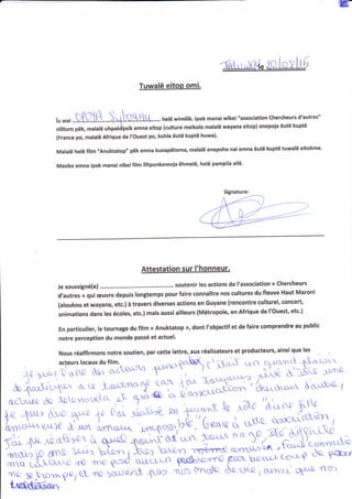 w
Tuwalë eiton omi,
îu *ri ...§,f.Ç))t.L....§-l.tt§1itt.......hetë wimitik. lpok manaiwîr«ei "association chercheurs d'autres"
nilitom pëk, malalë uhpakàpsik emna eitop (culture meikolo malalë wayana eitop) enepola êutë kuptë
(France po, malalë Afrique de l'Ouest po, kohle êutë kuptë huwa)'
Malalë helë film ,,Anuktatop,, pëk emna kunapëtoma, malalë enepohe nai emna ëutë kuptë tuwalë eitohme'
Masike emna ipok manai nlkeililm Tlitponkomoia ëhmelë, helë pampila ailë'
Je soussigné{e) ......-..-- soutenir les actions de l'association <r chercheurs
d,autres » qui euvre d,gRuls longtemps pour faire connaître nos cultures du fleuve Haut Maroni
(aloukou et'ûayana, etc.) à travers diverses actions en Guyane (rencontre culturel, concert,
animations dans les écoles, etc,) mais aussi ailleurs (Métropole, en Afrique de l'ouest, etc')
En particulier, le tournage du film « Anuktatop r», dont l'obiectif et de faire comprendre au public
notre perception du monde passé et actuel'
Nous réaffirmons notre soutien, par cette lettre, aux réalisateurs et producteurs, ainsi que les
Signature:
 