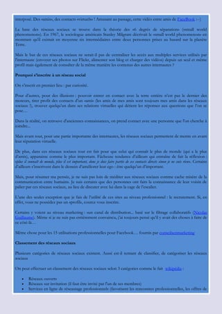 interposé. Des «amis», des contacts «virtuels» ! Amusant au passage, cette vidéo entre amis de FaceBook :--)

La base des réseaux sociaux se trouve dans la théorie des «6 degrés de séparation» («small world
phenomenon»). En 1967, le sociologue américain Stanley Milgram décrivait le «small world phenomenon» en
montrant qu'il existait en moyenne six intermédiaires entre deux personnes prises au hasard sur la planète
Terre.

Mais le but de ces réseaux sociaux ne serait-il pas de centraliser les accès aux multiples services utilisés par
l'internaute (envoyer ses photos sur Flickr, alimenter son blog et charger des vidéos) depuis un seul et même
profil mais également de consulter de la même manière les contenus des autres internautes ?

Pourquoi s’inscrire à un réseau social

On s‟inscrit en premier lieu : par curiosité.

Pour d‟autres, pour des illusions : pouvoir entrer en contact avec la terre entière n‟est pas le dernier des
moteurs, tirer profit des contacts d‟un «ami» (les amis de mes amis sont toujours mes amis dans les réseaux
sociaux !), trouver quelqu‟un dans ses relations virtuelles qui détient les réponses aux questions que l‟on se
pose…

Dans la réalité, on retrouve d'anciennes connaissances, on prend contact avec une personne que l'on cherche à
joindre...

Mais avant tout, pour une partie importante des internautes, les réseaux sociaux permettent de mettre en avant
leur réputation virtuelle.

De plus, dans ces réseaux sociaux tout est fait pour que celui qui connaît le plus de monde (qui a le plus
d‟amis), apparaisse comme le plus important. Fâcheuse tendance d‟ailleurs qui entraîne de fait la réflexion :
«plus il connaît de monde, plus il est important, donc je dois faire partie de ces contacts directs sinon je ne suis rien». Certains
d‟ailleurs s‟inscrivent dans le dessein d‟améliorer leur ego : être quelqu‟un d‟important.

Mais, pour résumer ma pensée, je ne suis pas loin de méditer aux réseaux sociaux comme cache misère de la
communication entre humains. Je suis certains que des personnes ont faits la connaissance de leur voisin de
palier par ces réseaux sociaux, au lieu de discuter avec lui dans la cage de l‟escalier.

L‟une des seules exception que je fais de l‟utilité de ces sites au niveau professionnel : le recrutement. Si, en
effet, vous ne possédez pas un «profil», courez vous inscrire.

Certains y voient au niveau marketing : «un canal de distribution... basé sur le filtrage collaboratif» (Nicolas
Guillaume). Même si je ne suis pas entièrement convaincu, j‟ai toujours pensé qu‟il y avait des choses à faire de
ce côté-là…

Même chose pour les 15 utilisations professionnelles pour Facebook… fournis par conseilsenmarketing

Classement des réseaux sociaux

Plusieurs catégories de réseaux sociaux existent. Aussi est-il tentant de classifier, de catégoriser les réseaux
sociaux

On peut effectuer un classement des réseaux sociaux selon 3 catégories comme le fait wikipédia :

        Réseaux ouverts
        Réseaux sur invitation (il faut être invité par l'un de ses membres)
        Services en ligne de réseautage professionnels (favorisent les rencontres professionnelles, les offres de
 