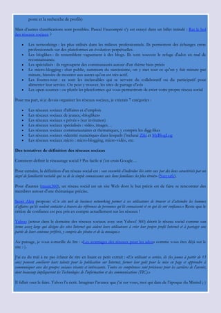 poste et la recherche de profils)

Mais d‟autres classifications sont possibles. Pascal Faucompré s‟y est essayé dans un billet intitulé : Ras le bol
des réseaux sociaux ?

        Les networkings : les plus utilisés dans les milieux professionnels. Ils permettent des échanges entre
         professionnels sur des plateformes en évolution perpétuelles.
        Les bloglikes : ils ressemblent vaguement à des blogs. Ils sont souvent le refuge d'ados en mal de
         reconnaissance.
        Les spécialisés : ils regroupent des communautés autour d'un thème bien précis
        Le micro-blogging : chat public, summum du narcissisme, on y met tout ce qu'on y fait minute par
         minute, histoire de montrer aux autres qu'on est très actif.
        Les fourres-tout : ce sont les inclassables qui se servent du collaboratif ou du participatif pour
         alimenter leur service. On peut y trouver, les sites de partage d'avis
        Les open-sources : ou plutôt les plateformes qui vous permettront de créer votre propre réseau social

Pour ma part, si je devais organiser les réseaux sociaux, je créerais 7 catégories :

        Les réseaux sociaux d'affaires et d‟emplois
        Les réseaux sociaux de jeunes, «bloglikes»
        Les réseaux sociaux « privés » (sur invitation)
        Les réseaux sociaux spécialisés : vidéo, images…
        Les réseaux sociaux communautaires et thématiques, y compris les digg-likes
        Les réseaux sociaux «identité numérique» dans lesquels j‟inclurai Ziki et MyBlogLog
        Les réseaux sociaux micro : micro-blogging, micro-vidéo, etc.

Des tentatives de définition des réseaux sociaux

Comment définir le réseautage social ? Pas facile si j‟en crois Google…

Pour certains, la définition d'un réseau social est : «un ensemble d’individus liés entre eux par des liens caractérisés par un
degré de familiarité variable qui va de la simple connaissance aux liens familiaux les plus étroits» (Suzysafe).

Pour d'autres (music360), un réseau social est un site Web dont le but précis est de faire se rencontrer des
membres autour d'une thématique précise.

Scott Alen propose: «Un site web de business networking permet à ses utilisateurs de trouver et d’atteindre les hommes
d’affaires qu’ils veulent contacter à travers des références de personnes qu’ils connaissent et en qui ils ont confiance.» Reste que le
critère de confiance est peu pris en compte actuellement sur les réseaux !

Yahoo (acteur dans le domaine des réseaux sociaux avec son Yahoo! 360) décrit le réseau social comme «un
terme assez large qui désigne des sites Internet qui aident leurs utilisateurs à créer leur propre profil Internet et à partager une
partie de leurs contenus préférés, y compris des photos et de la musique.»

Au passage, je vous conseille de lire : «Les avantages des réseaux pour les ados» comme vous êtes déjà sur le
site :-).

J‟ai eu du mal à ne pas éclater de rire en lisant ce petit extrait : «En utilisant ce service, ils (les jeunes à partir de 13
ans) peuvent améliorer leurs talents pour la publication sur Internet, former leur goût pour la mise en page et apprendre à
communiquer avec des groupes sociaux vivants et intéressants. Toutes ces compétences sont précieuses pour les carrières de l'avenir,
dont beaucoup impliqueront les Technologies de l'information et des communications (TIC).»

Il fallait oser le faire. Yahoo l‟a écrit. Imaginer l‟avance que j‟ai sur vous, moi qui date de l‟époque du Minitel ;-)
 