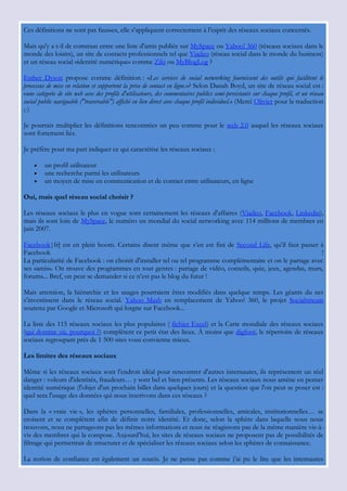 Ces définitions ne sont pas fausses, elle s‟appliquent correctement à l‟esprit des réseaux sociaux concernés.

Mais qu'y a t-il de commun entre une liste d'amis publiée sur MySpace ou Yahoo! 360 (réseaux sociaux dans le
monde des loisirs), un site de contacts professionnels tel que Viadeo (réseau social dans le monde du business)
et un réseau social «identité numérique» comme Ziki ou MyBlogLog ?

Esther Dyson propose comme définition : «Les services de social networking fournissent des outils qui facilitent le
processus de mise en relation et supportent la prise de contact en ligne.»? Selon Danah Boyd, un site de réseau social est :
«une catégorie de site web avec des profils d'utilisateurs, des commentaires publics semi-persistants sur chaque profil, et un réseau
social public naviguable ("traversable") affiché en lien direct avec chaque profil individuel.» (Merci Olivier pour la traduction
;-)

Je pourrais multiplier les définitions rencontrées un peu comme pour le web 2.0 auquel les réseaux sociaux
sont fortement liés.

Je préfère pour ma part indiquer ce qui caractérise les réseaux sociaux :

        un profil utilisateur
        une recherche parmi les utilisateurs
        un moyen de mise en communication et de contact entre utilisateurs, en ligne

Oui, mais quel réseau social choisir ?

Les réseaux sociaux le plus en vogue sont certainement les réseaux d'affaires (Viadeo, Facebook, Linkedin),
mais ils sont loin de MySpace, le numéro un mondial du social networking avec 114 millions de membres en
juin 2007.

Facebook|fr] est en plein boom. Certains disent même que s‟en est fini de Second Life, qu‟il faut passer à
Facebook                                                                                                       !
La particularité de Facebook : on choisit d'installer tel ou tel programme complémentaire et on le partage avec
ses «amis». On trouve des programmes en tout genres : partage de vidéo, conseils, quiz, jeux, agendas, murs,
forums... Bref, on peut se demander si ce n‟est pas le blog du futur !

Mais attention, la hiérarchie et les usages pourraient êtres modifiés dans quelque temps. Les géants du net
s‟investissent dans le réseau social. Yahoo Mash en remplacement de Yahoo! 360, le projet Socialstream
soutenu par Google et Microsoft qui lorgne sur Facebook...

La liste des 115 réseaux sociaux les plus populaires ( fichier Excel) et la Carte mondiale des réseaux sociaux
(qui domine où, pourquoi ?) complètent ce petit état des lieux. À moins que digfoot, le répertoire de réseaux
sociaux regroupant près de 1 500 sites vous convienne mieux.

Les limites des réseaux sociaux

Même si les réseaux sociaux sont l'endroit idéal pour rencontrer d'autres internautes, ils représentent un réel
danger : voleurs d'identités, fraudeurs… y sont bel et bien présents. Les réseaux sociaux nous améne en penser
identité numérique (l'objet d'un prochain billet dans quelques jours) et la question que l'on peut se poser est :
quel sera l'usage des données qui nous inscrivons dans ces réseaux ?

Dans la « vraie vie », les sphères personnelles, familiales, professionnelles, amicales, institutionnelles… se
croisent et se complètent afin de définir notre identité. Et donc, selon la sphère dans laquelle nous nous
trouvons, nous ne partageons pas les mêmes informations et nous ne réagissons pas de la même manière vis-à-
vis des membres qui la compose. Aujourd‟hui, les sites de réseaux sociaux ne proposent pas de possibilités de
filtrage qui permettrait de structurer et de spécialiser les réseaux sociaux selon les sphères de connaissance.

La notion de confiance est également un soucis. Je ne pense pas comme j‟ai pu le lire que les internautes
 