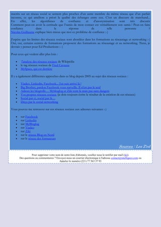 inscrits sur un réseau social se sentent plus proches d‟un autre membre du même réseau que d‟un parfait
inconnu, ce qui améliore a priori la qualité des échanges entre eux. C‟est un discours de marchand...
En      effet,   les    algorithmes    de     confiance   et    d'anonymisation  sont    très    discutés
Comment peut-on avoir la certitude que l‟«ami» de mon contact est véritablement son «ami» ! Peut-on faire
confiance            dans          la         réponse         de         telle       personne           ?
Nicolas Guillaume explique bien mieux que moi ce problème de confiance :-)

J'espère que les limites des réseaux sociaux sont abordées dans les formations au réseautage et networking :-)
Oui, oui, certains centres de formations proposent des formations au réseautage et au networking. Tiens, je
devrais y penser pour Ed Productions :--)

Pour ceux qui veulent aller plus loin :

         l'analyse des réseaux sociaux de Wikipédia
        le tag réseaux sociaux de Fred Cavazza
        MySpace, qui est derrière

Il y a également différentes approches dans ce blog depuis 2005 au sujet des réseaux sociaux :

        Viadeo, Linkedin, Facebook... j'en suis arrivé là !
        Big Brother, pardon Facebook vous surveille. Il n'est pas le seul
        Adieux les blogrolls… Mybloglog et Ziki sont là mais pas sans dangers
        Vos propres réseaux sociaux (je dois toujours écrire le résultat de la création de ces réseaux)
        Social par ci, social par là…
        Déçu par le social networking

Vous pouvez me retrouver sur ces réseaux sociaux aux adresses suivantes :-)

        sur Facebook
        sur Linkedin
        sur MyBloglog
        sur Viadeo
        sur Ziki
        sur le réseau Blog en Nord
        sur le réseau des formateurs

                                                                                                Sources : Les Z'ed

                   Pour supprimer votre nom de notre liste d'abonnés, veuillez nous le notifier par mail (Ici).
        Des questions ou commentaires ? Envoyez-nous un courrier électronique à l'adresse contact@intelligeco.com ou
                                           Appelez le numéro (221) 77 563 37 93
 