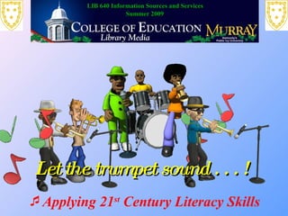 LIB 640 Information Sources and Services
                      Summer 2009




Let the trumpet sound . . . !
Applying 21st Century Literacy Skills
 