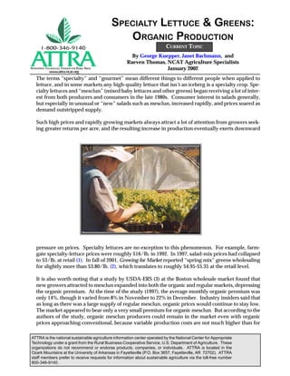 SPECIALTY LETTUCE & GREENS:
                                                     ORGANIC PRODUCTION
                                                                           CURRENT TOPIC
                                                       By George Kuepper, Janet Bachmann, and
                                                     Raeven Thomas, NCAT Agriculture Specialists
APPROPRIATE TECHNOLOGY TRANS.ER .OR RURAL AREAS                     January 2002
              www.attra.ncat.org
    The terms “specialty” and “gourmet” mean different things to different people when applied to
    lettuce, and in some markets any high-quality lettuce that isn’t an iceberg is a specialty crop. Spe-
    cialty lettuces and “mesclun” (mixed baby lettuces and other greens) began receiving a lot of inter-
    est from both producers and consumers in the late 1980s. Consumer interest in salads generally,
    but especially in unusual or “new” salads such as mesclun, increased rapidly, and prices soared as
    demand outstripped supply.

    Such high prices and rapidly growing markets always attract a lot of attention from growers seek-
    ing greater returns per acre, and the resulting increase in production eventually exerts downward




    pressure on prices. Specialty lettuces are no exception to this phenomenon. For example, farm-
    gate specialty-lettuce prices were roughly $16/lb. in 1992. In 1997, salad-mix prices had collapsed
    to $3/lb. at retail (1). In fall of 2001, Growing for Market reported “spring mix” greens wholesaling
    for slightly more than $3.80/lb. (2), which translates to roughly $4.95-$5.35 at the retail level.

    It is also worth noting that a study by USDA-ERS (3) at the Boston wholesale market found that
    new growers attracted to mesclun expanded into both the organic and regular markets, depressing
    the organic premium. At the time of the study (1997), the average monthly organic premium was
    only 14%, though it varied from 8% in November to 22% in December. Industry insiders said that
    as long as there was a large supply of regular mesclun, organic prices would continue to stay low.
    The market appeared to bear only a very small premium for organic mesclun. But according to the
    authors of the study, organic mesclun producers could remain in the market even with organic
    prices approaching conventional, because variable production costs are not much higher than for

ATTRA is the national sustainable agriculture information center operated by the National Center for Appropriate
Technology under a grant from the Rural Business-Cooperative Service, U.S. Department of Agriculture. These
organizations do not recommend or endorse products, companies, or individuals. ATTRA is located in the
Ozark Mountains at the University of Arkansas in Fayetteville (P.O. Box 3657, Fayetteville, AR 72702). ATTRA
staff members prefer to receive requests for information about sustainable agriculture via the toll-free number
800-346-9140.
 