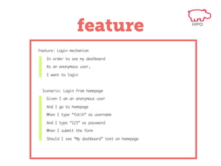 feature
Feature: Login mechanism
In order to see my dashboard
As an anonymous user,
I want to login

Scenario: Login from homepage
Given I am an anonymous user
And I go to homepage
When I type “fatih” as username
And I type “123” as password
When I submit the form
Should I see “My dashboard” text on homepage

 