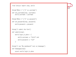 from lettuce import step, world
@step(‘When I "(.*)" as username’)
def set_username(step, username):
world.username = username
@step(‘When I "(.*)" as password’)
def set_password(step, password):
world.password = password

@step(‘I submit the form’)
def submit(step):
world.login_is_done = (
world.username == “fatih” and
world.password == “123”
)
@step(‘I see “My dashboard” text on homepage’)
def homepage(step):
assert world.login_is_done

 