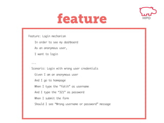feature
Feature: Login mechanism
In order to see my dashboard
As an anonymous user,
I want to login
...
Scenario: Login with wrong user credentials
Given I am an anonymous user
And I go to homepage
When I type the “fatih” as username
And I type the “321” as password
When I submit the form
Should I see “Wrong username or password” message

 