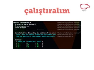 başka bir örnek
Feature: Login mechanism
In order to see my dashboard
As an anonymous user,
I want to login
Background:
Given I am an anonymous user
And I go to homepage
Scenario: Login with wrong user credentials
When I type the “fatih” as username
And I type the “321” as password
When I submit the form
...

 
