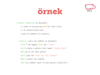 örnek
Feature: Commenting on documents
In order to discussing with the other users,
As an authenticated user,
I want to comment on a pattern

Scenario: users can comment on documents
Given I am logged in as user "tester"
And I create a pattern that named "Comment Model"
When go to the that pattern
And I type the "body" as "Test Comment"
When I submit the comment
Then the comment count of that pattern should be 1

 