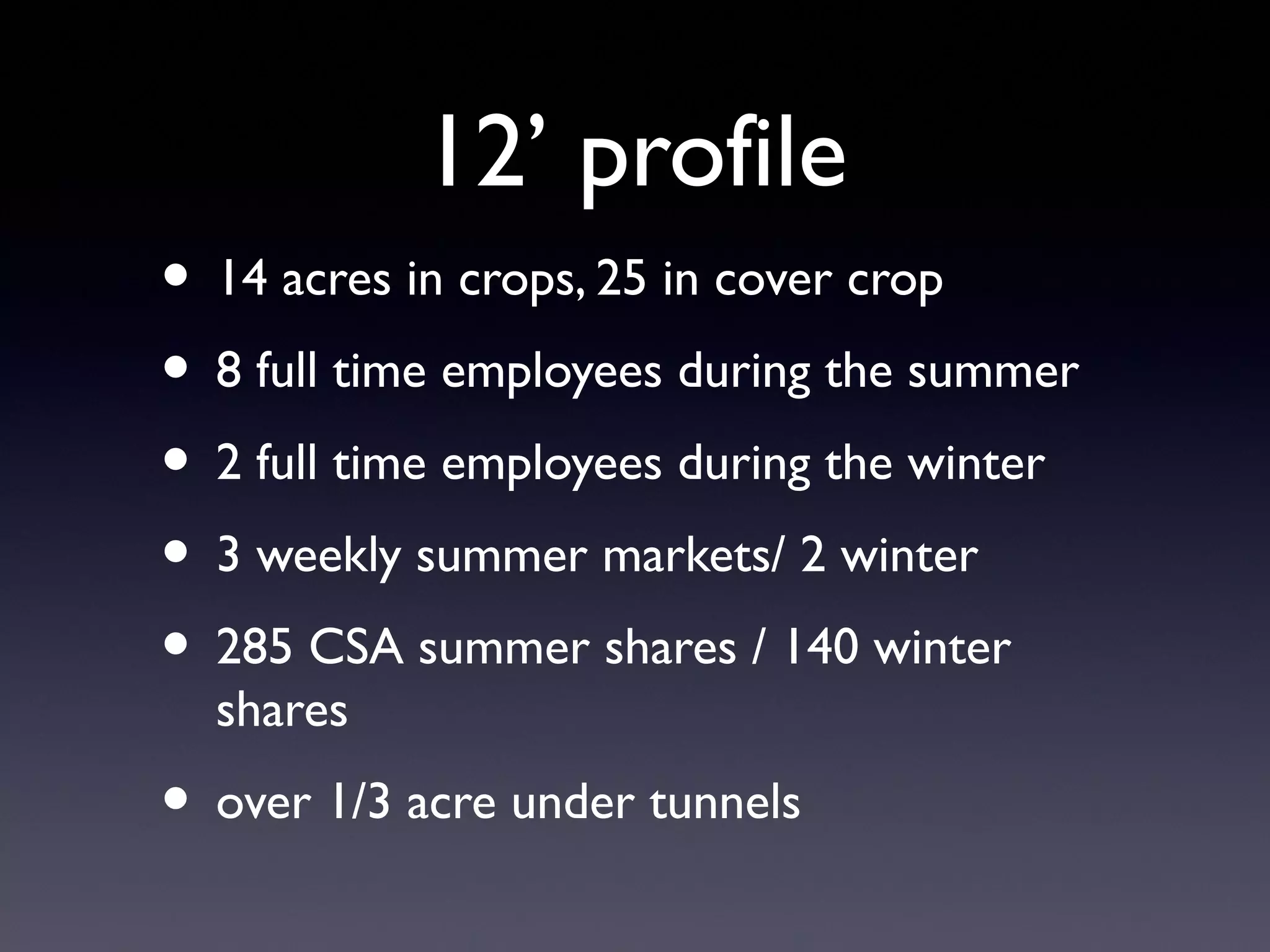 12’ profile 
• 14 acres in crops, 25 in cover crop 
• 8 full time employees during the summer 
• 2 full time employees during the winter 
• 3 weekly summer markets/ 2 winter 
• 285 CSA summer shares / 140 winter 
shares 
• over 1/3 acre under tunnels 
 